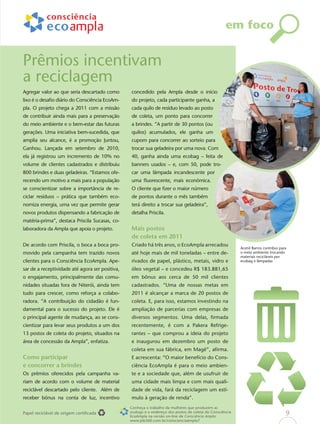 em foco


Prêmios incentivam
a reciclagem
Agregar valor ao que seria descartado como       concedido pela Ampla desde o início
lixo é o desaﬁo diário do Consciência EcoAm-     do projeto, cada participante ganha, a
pla. O projeto chega a 2011 com a missão         cada quilo de resíduo levado ao posto
de contribuir ainda mais para a preservação      de coleta, um ponto para concorrer
do meio ambiente e o bem-estar das futuras       a brindes. “A partir de 30 pontos (ou
gerações. Uma iniciativa bem-sucedida, que       quilos) acumulados, ele ganha um
amplia seu alcance, é a promoção Juntou,         cupom para concorrer ao sorteio para
Ganhou. Lançada em setembro de 2010,             trocar sua geladeira por uma nova. Com
ela já registrou um incremento de 10% no         40, ganha ainda uma ecobag – feita de
volume de clientes cadastrados e distribuiu      banners usados – e, com 50, pode tro-
800 brindes e duas geladeiras. “Estamos ofe-     car uma lâmpada incandescente por
recendo um motivo a mais para a população        uma ﬂuorescente, mais econômica.
se conscientizar sobre a importância de re-      O cliente que ﬁzer o maior número
ciclar resíduos – prática que também eco-        de pontos durante o mês também
nomiza energia, uma vez que permite gerar        terá direito a trocar sua geladeira”,
novos produtos dispensando a fabricação de       detalha Priscila.
matéria-prima”, destaca Priscila Sucasas, co-
laboradora da Ampla que apoia o projeto.         Mais postos
                                                 de coleta em 2011
De acordo com Priscila, o boca a boca pro-       Criado há três anos, o EcoAmpla arrecadou
                                                                                                            Acenil Barros contribui para
movido pela campanha tem trazido novos           até hoje mais de mil toneladas – entre de-                 o meio ambiente trocando
                                                                                                            materiais recicláveis por
clientes para o Consciência EcoAmpla. Ape-       rivados de papel, plástico, metais, vidro e                ecobag e lâmpadas

sar de a receptividade até agora ser positiva,   óleo vegetal – e concedeu R$ 183.881,65
o engajamento, principalmente das comu-          em bônus aos cerca de 50 mil clientes
nidades situadas fora de Niterói, ainda tem      cadastrados. “Uma de nossas metas em
tudo para crescer, como reforça a colabo-        2011 é alcançar a marca de 20 postos de
radora. “A contribuição do cidadão é fun-        coleta. E, para isso, estamos investindo na
damental para o sucesso do projeto. Ele é        ampliação de parcerias com empresas de
o principal agente de mudança, ao se cons-       diversos segmentos. Uma delas, ﬁrmada
cientizar para levar seus produtos a um dos      recentemente, é com a Pakera Refrige-
13 postos de coleta do projeto, situados na      rantes – que comprou a ideia do projeto
área de concessão da Ampla”, enfatiza.           e inaugurou em dezembro um posto de
                                                 coleta em sua fábrica, em Magé”, aﬁrma.
Como participar                                  E acrescenta: “O maior benefício do Cons-
e concorrer a brindes                            ciência EcoAmpla é para o meio ambien-
Os prêmios oferecidos pela campanha va-          te e a sociedade que, além de usufruir de
riam de acordo com o volume de material          uma cidade mais limpa e com mais quali-
reciclável descartado pelo cliente. Além de      dade de vida, fará da reciclagem um estí-
receber bônus na conta de luz, incentivo         mulo à geração de renda”.
                                                 Conheça o trabalho da mulheres que produzem as
Papel reciclável de origem certiﬁcada            ecobags e o endereço dos postos de coleta do Consciência
                                                 EcoAmpla na versão on-line de Consciência Ampla:
                                                                                                                                       9
                                                 www.job360.com.br/conscienciaampla7
 