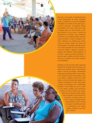 três anos, e esse apoio é fundamental para
     o bom desempenho de nossas atividades,
     desde os programas de troca de geladeiras
     e lâmpadas às reuniões de educação para o
     consumo consciente. O programa Oﬁcina
     para Mulheres tem sido muito bem aceito
     e desperta cada vez mais interesse no pú-
     blico feminino. Com os anos, o número de
     participantes só aumenta. Hoje, atendemos
     até homens, que também gostam muito de
     nossos encontros”, revela. E completa: “Per-
     cebo a diferença nas mulheres que compa-
     recem aos eventos. Quem tem chance de
     compreender as mensagens passadas duran-
     te as visitas da Ampla ﬁca mais consciente e
     muda seus hábitos.” Segundo a diretora, a
     presença das Mulheres Empreendedoras no
     encontro – grupo que produz artesanato – é
     prova de que o trabalho da ONG dá certo e
     de que os moradores locais estão mudando
     sua mentalidade.


     Moradora de São Gonçalo, Maria Aparecida
     Bernardo foi ao último evento da Enfoco. Ela
     destaca que assimila muitos conhecimentos
     sobre o consumo de energia. “Aprendemos
     a ligar alguns aparelhos elétricos mais moder-
     nos e tentamos mudar nossos hábitos, como
     o de deixar a geladeira aberta por muito
     tempo e sair dos cômodos sem apagar a luz.
     Troquei as lâmpadas de minha casa porque
     a Ampla nos presenteou com a substituição
     da ﬁação”, conta. Emília, por sua vez, ressal-
      ta que deseja contribuir para transformar
        o bairro de Nossa Senhora das Graças.
           “Quero que as pessoas mudem, ﬁquem
             mais conscientes e consumam de for-
              ma eﬁciente. A Ampla ensina a di-
                minuir o gasto de energia. Agora,
                 conscientizados, temos de fazer
                  nossa parte. Acredito que todos
                   os participantes das oﬁcinas
                   estejam mudando suas atitu-
                    des”, observa.




10
 