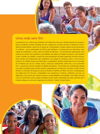 Uma rede sem ﬁm
             A experiência com a Oﬁcina para Mulheres vem dando tão certo que a Ampla expandiu sua atuação e
             lançou a Mulheres em Rede, atividade que tem o objetivo de conhecer de perto os desejos da comuni-
             dade de Parada Morabi, a partir de um grupo de 12 participantes. Cristiane explica seu funcionamento:
             12 mulheres – que já participaram da Oﬁcina para Mulheres e se destacaram por demonstrar capa-
             cidade de mobilização e coesão, além de espírito de liderança – são previamente selecionadas como
             amostra dos anseios mais especíﬁcos da localidade, não apenas em relação à empresa, como também
             à vida, à família e ao trabalho. A partir daí, duas proﬁssionais da Ampla organizam encontros mensais.
             Estas reuniões são fundamentais para estabelecer uma relação de conﬁança. Assim, a troca torna-se
             recíproca. As mulheres levam suas demandas e compartilham opiniões importantes de sua comunida-
             de. A empresa, por sua vez, orienta, escuta e acaba por compreender, ainda mais, o seu consumidor
             ﬁnal – a pessoa que conﬁa e acredita no trabalho da empresa. “Isso permite que a distribuidora adapte
             suas ações e programas para melhor atender à população de suas áreas de concessão. O bairro Parada
             Morabi, no município de Duque de Caxias, já recebeu a Mulheres em Rede. Cerca de 12 participantes,
             com idade entre 30 e 65 anos, compartilham suas experiências e vivências, realizando, com isso, um
             diagnóstico mais preciso das maiores carências e potencialidades da localidade. Essa análise funciona
             como um termômetro para a equipe de Projetos Sociais medir a efetividade das ações e permite que a
             empresa adéque seus serviços às aspirações dos clientes”, ﬁnaliza Cristiane Baena.




Papel reciclável de origem certiﬁcada                                                                                 11
 