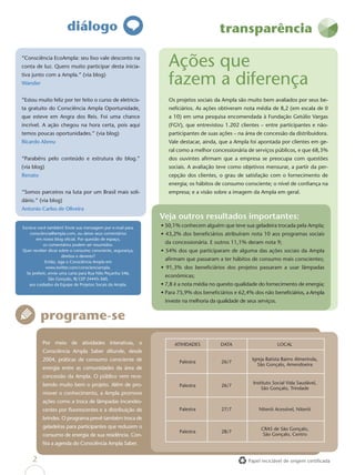 diálogo                                                        transparência

“Consciência EcoAmpla: seu lixo vale desconto na
conta de luz. Quero muito participar desta inicia-             Ações que
tiva junto com a Ampla.” (via blog)
Wander                                                         fazem a diferença
“Estou muito feliz por ter feito o curso de eletricis-         Os projetos sociais da Ampla são muito bem avaliados por seus be-
ta gratuito do Consciência Ampla Oportunidade,                 neﬁciários. As ações obtiveram nota média de 8,2 (em escala de 0
que esteve em Angra dos Reis. Foi uma chance                   a 10) em uma pesquisa encomendada à Fundação Getúlio Vargas
incrível. A ação chegou na hora certa, pois aqui               (FGV), que entrevistou 1.202 clientes – entre participantes e não-
temos poucas oportunidades.” (via blog)                        participantes de suas ações – na área de concessão da distribuidora.
Ricardo Abreu                                                  Vale destacar, ainda, que a Ampla foi apontada por clientes em ge-
                                                               ral como a melhor concessionária de serviços públicos, e que 68,3%
“Parabéns pelo conteúdo e estrutura do blog.”                  dos ouvintes aﬁrmam que a empresa se preocupa com questões
(via blog)                                                     sociais. A avaliação teve como objetivos mensurar, a partir da per-
Renato                                                         cepção dos clientes, o grau de satisfação com o fornecimento de
                                                               energia; os hábitos de consumo consciente; o nível de conﬁança na
“Somos parceiros na luta por um Brasil mais soli-              empresa; e a visão sobre a imagem da Ampla em geral.
dário.” (via blog)
Antonio Carlos de Oliveira
                                                            Veja outros resultados importantes:
Escreva você também! Envie sua mensagem por e-mail para     • 50,1% conhecem alguém que teve sua geladeira trocada pela Ampla;
    consciência@ampla.com, ou deixe seus comentários        • 43,2% dos beneﬁciários atribuíram nota 10 aos programas sociais
       em nosso blog oﬁcial. Por questão de espaço,
           os comentários podem ser resumidos.
                                                             da concessionária. E outros 11,1% deram nota 9;
Quer receber dicas sobre o consumo consciente, segurança,   • 54% dos que participaram de alguma das ações sociais da Ampla
                      direitos e deveres?
            Então, siga o Consciência Ampla em
                                                             aﬁrmam que passaram a ter hábitos de consumo mais conscientes;
             www.twitter.com/conscienciampla.               • 91,3% dos beneﬁciários dos projetos passaram a usar lâmpadas
  Se preferir, envie uma carta para Rua Nilo Peçanha 546,
                                                             econômicas;
               São Gonçalo, RJ CEP 24445-360,
    aos cuidados da Equipe de Projetos Socais da Ampla.     • 7,8 é a nota média no quesito qualidade do fornecimento de energia;
                                                            • Para 75,9% dos beneﬁciários e 62,4% dos não beneﬁciários, a Ampla
                                                             investe na melhoria da qualidade de seus serviços.


         programe-se
          Por meio de atividades interativas, o                  ATIVIDADES          DATA                         LOCAL
          Consciência Ampla Saber difunde, desde
          2004, práticas de consumo consciente de                                                   Igreja Batista Bairro Almerinda,
                                                                   Palestra           26/7
                                                                                                       São Gonçalo, Amendoeira
          energia entre as comunidades da área de
          concessão da Ampla. O público vem rece-
          bendo muito bem o projeto. Além de pro-                                                   Instituto Social Vida Saudável,
                                                                   Palestra           26/7
                                                                                                        São Gonçalo, Trindade
          mover o conhecimento, a Ampla promove
          ações como a troca de lâmpadas incandes-
          centes por ﬂuorescentes e a distribuição de              Palestra           27/7             Niterói Acessível, Niterói
          brindes. O programa prevê também troca de
          geladeiras para participantes que reduzem o                                                   CRAS de São Gonçalo,
                                                                   Palestra           28/7
          consumo de energia de sua residência. Con-                                                     São Gonçalo, Centro
          ﬁra a agenda do Consciência Ampla Saber.


     2                                                                                            Papel reciclável de origem certiﬁcada
 