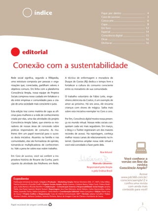 índice                                                                                 Fique por dentro ................................ 4
                                                                                                                   Caso de sucesso ................................ 5
                                                                                                                   Cara a cara ............................................ 6
                                                                                                                   Capa..................................................... 8
                                                                                                                   Em foco ............................................... 12
                                                                                                                   Especial ................................................ 14
                                                                                                                   Consciência digital ............................... 15
                                                                                                                   Dicas .................................................... 16
                                                                                                                   Divirta-se .............................................. 16


             editorial

 Conexão com a sustentabilidade
Rede social signiﬁca, segundo a Wikipedia,                          A técnica de enfermagem e moradora de
uma estrutura composta por pessoas e orga-                          Duque de Caxias (RJ) dedica o tempo livre a
nizações que, conectadas, partilham valores e                       fortalecer a cultura do consumo consciente
objetivos comuns. Em linha com a plataforma                         entre os moradores de sua comunidade.
Consciência Ampla, nossa equipe de Projetos
Sociais comprova nosso cuidado em fortalecer o                      O trabalho voluntário de Fábio Leite, enge-
elo entre empresas e comunidades para a cria-                       nheiro eletricista da Coelce, é um exemplo de
ção de uma sociedade mais consciente e justa.                       amor ao próximo. Há seis anos, ele encanta
                                                                    crianças com shows de mágica. Saiba mais
Esta edição traz como matéria de capa as oﬁ-                        sobre esta iniciativa exemplar no Cara a cara.
cinas para mulheres e a rede de conhecimento
criada por elas, uma das atividades do projeto                      Por ﬁm, Consciência digital mostra nossa presen-
Consciência Ampla Saber, que orienta os mo-                         ça no mundo virtual. Nossas redes sociais con-
radores de nossas áreas de concessão sobre                          quistam cada vez mais seguidores. Em março,
práticas responsáveis de consumo. As mu-                            o blog e o Twitter registraram um dos maiores
lheres têm um papel essencial para o suces-                         recordes de acesso. Na reportagem, conheça
so desta iniciativa. Atuantes na família e nas                      melhor nossos canais de relacionamento na in-
comunidades, elas são formadoras de opinião,                        ternet. Queremos ampliar nossa rede virtual e
tornando-se multiplicadoras de conhecimen-                          você está convidado a fazer parte dela.
to. Vale a pena ler sobre esse nobre trabalho.
                                                                                                                  Boa leitura!
Em Caso de sucesso, você vai conferir a ins-
piradora história de Rosane da Cunha, parti-                                                                                                 Você conhece a
cipante da atividade das Mulheres em Rede.                                                              Marcelo Llévenes
                                                                                                                                           versão on-line da
                                                                                                                                                      revista
                                                                                                Responsável pela Ampla                    Consciência Ampla?
                                                                                                      e pela Endesa Brasil
                                                                                                                                                         Acesse
                                                                                                                                           www.job360.com.br/
  Expediente                                                                                                                               conscienciaampla12 e
  Publicação trimestral da Ampla. Criação e Produção – Marketing Ampla: Denise Monteiro (Mb: 21.1407), Erika Millan,
  Patrícia Gismonti e Pryscilla Civelli • Projetos Sociais Ampla: Aladia Guerino, Cristiane Baena, Felipe Conti, Gislene Rodri-               conﬁra uma revista
  gues, Katia Ramos e Ricardo Bomﬁm • Colaboração – Comunicação Externa e Responsabilidade Social Ampla: Janaína                                 com ainda mais
  Vilella, Ana Paula Caporal e Beatriz Stutzel • Reportagem: Ana Clara Werneck, Annie Nielsen, Carlos Vasconcellos, Letícia                 conteúdo para você!
  Mota, Lissandra Torres, Maíra Gonçalves e Sânia Motta • Coordenação Editorial: Maíra Gonçalves • Edição: Eliane Levy
  de Souza • Projeto Gráﬁco e Diagramação: Casa do Cliente Comunicação 360º • Revisão: Juliana Carvalho • Fotos:
  Andrea Cebukin, Adriano Cardozo, Antonio Pinheiro, Banco de Imagem Casa do Cliente e Humberto de Souza.



Papel reciclável de origem certiﬁcada                                                                                                                                 3
 