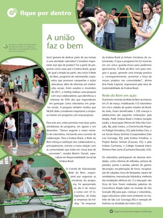 ﬁque por dentro



                                 A união
Assista ao vídeo de lançamento
da Rede do Bem no endereço
eletrônico www.job360.com.br/
conscienciampla12.
                                 faz o bem
                                 Você gostaria de dedicar parte de seu tempo        da Endesa Brasil já tinham iniciativas de vo-
                                 a uma atividade voluntária? Considera impor-       luntariado. O que o programa fez foi reuni-las
                                 tante esse tipo de projeto? Foi a partir de per-   em um único guarda-chuva para podermos
                                 guntas como essas que a Endesa Brasil, grupo       aprimorá-las. A Rede do Bem vem para inte-
                                  do qual a Ampla faz parte, deu início à Rede      grar o grupo, gerando uma energia positiva
                                    do Bem, programa de voluntariado corpo-         e, consequentemente, aumentar a força de
                                     rativo que promove campanhas e ações           nossos projetos nas comunidades”, aﬁrma
                                     educativas, além de reformas em institui-      Ana Paula Caporal, responsável pela área de
                                     ções sociais. Entre outubro e novembro         Sustentabilidade da Endesa Brasil.
                                     de 2011, a holding realizou uma pesquisa
                                     com seus colaboradores, que identiﬁcou o       Rede do Bem em ação
                                    interesse de 92% dos que responderam            O primeiro mutirão da Rede do Bem aconteceu
                                   em participar como voluntários em proje-         em 21 de março, mobilizando 153 voluntários
                                 tos sociais. A pesquisa também revelou que         em cinco cidades de quatro estados do Brasil.
                                 98,6% deles consideram importante a empre-         Ao todo, foram beneﬁciadas 1.330 crianças e
                                 sa manter um programa com essa proposta.           adolescentes das seguintes instituições: pela
                                                                                    Ampla, Prátil, Endesa Brasil e Endesa Geração
                                 Para este ano, estão previstas mais duas ações     (sede), a Associação Oﬁcina de Vida (São Gon-
                                 simultâneas do programa, em agosto e em            çalo, RJ); pela Coelce, a Creche-Escola Peque-
                                 dezembro. “Vamos angariar o maior núme-            no Polegar (Fortaleza, CE); pela Endesa Cien, o
                                 ro de voluntários, formando uma corrente de        Lar Escola Nossa Senhora Conquistadora (São
                                 colaboração. Para a Endesa Brasil, a Rede do       Luiz Gonzaga, RS); pela Endesa Fortaleza, o
                                 Bem reforça a satisfação dos colaboradores e,      Projeto Batista Semear (Caucaia, CE); e pela
                                 principalmente, estreita a nossa relação com       Endesa Cachoeira, o Colégio Estadual Inácio
                                 as comunidades que estão em nossa área de          Pinheiro Paes Leme (Cachoeira Dourada, GO).
                                   concessão”, ressalta Beatriz Stutzel, espe-
                                         cialista em Responsabilidade Social da     Os voluntários participaram de diversas ativi-
                                             Endesa Brasil.                         dades, como reforma de telhados; pintura de
                                                                                    paredes, portas e janelas; plantio de grama;
                                                   O Comitê de Voluntariado         decoração; encadernação de livros; recupera-
                                                      Rede do Bem, respon-          ção de calçadas; troca de lâmpadas; reparo de
                                                        sável por organizar as      ventiladores; manutenção hidráulica; melhoria
                                                         iniciativas do progra-     das instalações elétricas etc. E a educação não
                                                          ma, foi apresentado       ﬁcou de fora: foram realizadas palestras do
                                                           no dia 6 de março        Consciência Ampla Saber no mutirão de São
                                                              e conta com 37 in-    Gonçalo (RJ) para pais, crianças e voluntários,
                                                              tegrantes, de todas   jogos educativos sobre meio ambiente no mu-
                                                              as empresas da hol-   tirão de São Luiz Gonzaga (RS) e narração de
                                                              ding. “As empresas    histórias na atividade da Coelce (CE).


      4                                                                                        Papel reciclável de origem certiﬁcada
 