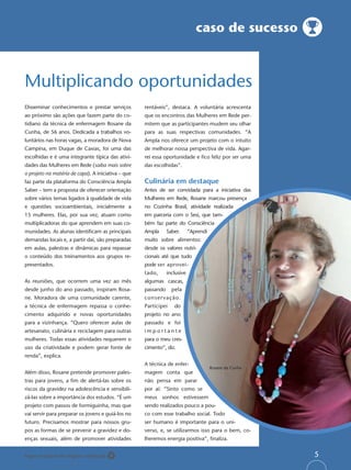 caso de sucesso



Multiplicando oportunidades
Disseminar conhecimentos e prestar serviços         rentáveis”, destaca. A voluntária acrescenta
ao próximo são ações que fazem parte do co-         que os encontros das Mulheres em Rede per-
tidiano da técnica de enfermagem Rosane da          mitem que as participantes mudem seu olhar
Cunha, de 56 anos. Dedicada a trabalhos vo-         para as suas respectivas comunidades. “A
luntários nas horas vagas, a moradora de Nova       Ampla nos oferece um projeto com o intuito
Campina, em Duque de Caxias, foi uma das            de melhorar nossa perspectiva de vida. Agar-
escolhidas e é uma integrante típica das ativi-     rei essa oportunidade e ﬁco feliz por ser uma
dades das Mulheres em Rede (saiba mais sobre        das escolhidas”.
o projeto na matéria de capa). A iniciativa – que
faz parte da plataforma do Consciência Ampla        Culinária em destaque
Saber – tem a proposta de oferecer orientação       Antes de ser convidada para a iniciativa das
sobre vários temas ligados à qualidade de vida      Mulheres em Rede, Rosane marcou presença
e questões socioambientais, inicialmente a          no Cozinha Brasil, atividade realizada
15 mulheres. Elas, por sua vez, atuam como          em parceria com o Sesi, que tam-
multiplicadoras do que aprendem em suas co-         bém faz parte do Consciência
munidades. As alunas identiﬁcam as principais       Ampla      Saber.      “Aprendi
demandas locais e, a partir daí, são preparadas     muito sobre alimentos:
em aulas, palestras e dinâmicas para repassar       desde os valores nutri-
o conteúdo dos treinamentos aos grupos re-          cionais até que tudo
presentados.                                        pode ser aprovei-
                                                    tado,      inclusive
As reuniões, que ocorrem uma vez ao mês             algumas cascas,
desde junho do ano passado, inspiram Rosa-          passando     pela
ne. Moradora de uma comunidade carente,             conser vação.
a técnica de enfermagem repassa o conhe-            Participei    do
cimento adquirido e novas oportunidades             projeto no ano
para a vizinhança. “Quero oferecer aulas de         passado e foi
artesanato, culinária e reciclagem para outras      importante
mulheres. Todas essas atividades requerem o         para o meu cres-
uso da criatividade e podem gerar fonte de          cimento”, diz.
renda”, explica.
                                                    A técnica de enfer-
                                                                                      Rosane da Cunha
Além disso, Rosane pretende promover pales-         magem conta que
tras para jovens, a ﬁm de alertá-las sobre os       não pensa em parar
riscos da gravidez na adolescência e sensibili-     por aí: “Sinto como se
zá-las sobre a importância dos estudos. “É um       meus sonhos estivessem
projeto com passos de formiguinha, mas que          sendo realizados pouco a pou-
vai servir para preparar os jovens e guiá-los no    co com esse trabalho social. Todo
futuro. Precisamos mostrar para nossos gru-         ser humano é importante para o uni-
pos as formas de se prevenir a gravidez e do-       verso, e, se utilizarmos isso para o bem, co-
enças sexuais, além de promover atividades          lheremos energia positiva”, ﬁnaliza.


Papel reciclável de origem certiﬁcada                                                                   5
 