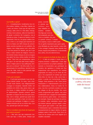 Fábio Leite atua no mutirão
                                                        da Coelce, em março




Sua família o apoia?                                    posso, convido
F. L. – Completamente. Geralmente, levo mi-             as pessoas que
nha mulher, Fabíola, e meu ﬁlho, Gabriel, de            conheço         para
7 anos, aos shows. Gosto que ele veja outras            fazer trabalhos vo-
crianças, saiba como é a vida delas, interaja,          luntários     também.
conheça novas pessoas, saiba da importância             Mas digo que nunca se
de ajudar o próximo. Ele é pequeno, mas já              está preparado para isso,
entende as coisas. O apoio de Fabíola é muito           como eu também não esta-
importante. Uma vez, um grupo católico cha-             va quando comecei. É sempre
mou a mim e a um amigo para fazermos um                 uma surpresa, e essa é a melhor parte.
show no Natal, com 500 crianças de comuni-              Há um ganho importante para quem ajuda,
dades carentes reunidas em um auditório. Na             uma felicidade por estar fazendo o outro feliz.
véspera, meu colega passou mal e não pôde               O riso contagia. Enquanto estou doando meu
ir. Na hora pensei em desistir, pois ele é que          tempo, esqueço dos problemas. O voluntariado
tinha o maior número de mágicas. Como eu                lava a alma, cria uma rede de trocas.
iria entreter tantas crianças só com os truques
que sabia? Na hora, minha mulher me olhou               Essa é a proposta da Rede do Bem, não é?
e disse: “Você tem um compromisso, agora                F. L. – A ideia do projeto é muito boa: é a
tem que ir. Se você não sabe muitas mágicas,            empresa levando o colaborador a fazer algo
deixe a mágica para lá. Faça palhaçada, brin-           que vai aumentar sua própria satisfação. Cer-
que com as crianças”. Ela tinha razão. Fui, e a         tamente os funcionários que participam da
apresentação foi maravilhosa. Aprendi muito             iniciativa vão agradecer à Endesa por lhes
neste dia. Aliás, todos os dias aprendo algo            proporcionar essa experiência. No mutirão
com o trabalho voluntário.                              organizado em março, ﬁz um show de má-
                                                        gica e me surpreendi em tarefas que nunca
O que, por exemplo?                                     tinha feito no meu dia a dia, como lixar e
F. L. - O principal aprendizado é que não de-           pintar o portão da Creche-Escola Pequeno          ‘O voluntariado lava
vemos desistir jamais. Às vezes, uma crian-             Polegar, onde passamos o dia. Outro ponto             a alma, cria uma
ça está muito doente, mas milagrosamente                interessante é o relacionamento com os ou-
                                                                                                                rede de trocas’
consegue se recuperar. Quando tenho um                  tros colaboradores. Estou na Coelce há 14
problema em minha vida, penso nisso e ga-               anos, mas tive o primeiro contato com mui-                     Fábio Leite
nho forças. A mágica também me ajudou a                 tos colegas no dia do mutirão. Tem outro
ter determinação. Quando comecei, queria                evento programado para agosto, mas estou
aprender os truques de uma hora para outra.             combinando com a equipe de Sustentabilida-
Mas, com o tempo, aprendi que pode levar                de de fazermos ações extras – em hospitais,
um ano para aprender a fazer um único mo-               por exemplo. Depois de participar do primei-
vimento com perfeição. A mágica e o volun-              ro mutirão, vários voluntários vieram dizer
tariado entraram de vez na minha vida. Com              que tinham adorado, queriam repetir a dose.
eles, aprendi que tudo tem solução.                     Muita gente quer ajudar e não sabe como.
                                                        O interessante é que o voluntário não precisa
Você se considera uma fonte de inspiração               necessariamente ter algum talento. Em geral,
para outras pessoas?                                    qualquer ajuda é bem-vinda. Doar cinco mi-
F. L. – Não acho que seja exatamente isso.              nutos de seu tempo para ouvir alguém já é
Creio que faço a minha parte. Sempre que                trabalho voluntário.


Papel reciclável de origem certiﬁcada                                                                                 7
 