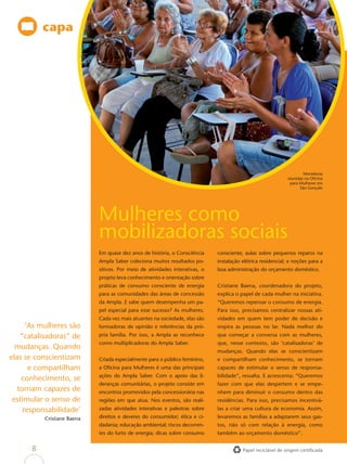 capa




                                                                                                                     Moradoras
                                                                                                             reunidas na Oﬁcina
                                                                                                              para Mulheres em
                                                                                                                   São Gonçalo




                            O lixo do bem
                            Mulheres como
                            mobilizadoras sociais
                            Em quase dez anos de história, o Consciência     consciente; aulas sobre pequenos reparos na
                            Ampla Saber coleciona muitos resultados po-      instalação elétrica residencial; e noções para a
                            sitivos. Por meio de atividades interativas, o   boa administração do orçamento doméstico.
                            projeto leva conhecimento e orientação sobre
                            práticas de consumo consciente de energia        Cristiane Baena, coordenadora do projeto,
                            para as comunidades das áreas de concessão       explica o papel de cada mulher na iniciativa.
                            da Ampla. E sabe quem desempenha um pa-          “Queremos repensar o consumo de energia.
                            pel especial para esse sucesso? As mulheres.     Para isso, precisamos centralizar nossas ati-
                            Cada vez mais atuantes na sociedade, elas são    vidades em quem tem poder de decisão e
      ‘As mulheres são      formadoras de opinião e referências da pró-      inspira as pessoas no lar. Nada melhor do
    “catalisadoras” de      pria família. Por isso, a Ampla as reconhece     que começar a conversa com as mulheres,
                            como multiplicadoras do Ampla Saber.             que, nesse contexto, são ‘catalisadoras’ de
  mudanças. Quando
                                                                             mudanças. Quando elas se conscientizam
elas se conscientizam       Criada especialmente para o público feminino,    e compartilham conhecimento, se tornam
       e compartilham       a Oﬁcina para Mulheres é uma das principais      capazes de estimular o senso de responsa-
                            ações do Ampla Saber. Com o apoio das li-        bilidade”, ressalta. E acrescenta: “Queremos
    conhecimento, se
                            deranças comunitárias, o projeto consiste em     fazer com que elas despertem e se empe-
   tornam capazes de        encontros promovidos pela concessionária nas     nhem para diminuir o consumo dentro das
 estimular o senso de       regiões em que atua. Nos eventos, são reali-     residências. Para isso, precisamos incentivá-
     responsabilidade’      zadas atividades interativas e palestras sobre   las a criar uma cultura de economia. Assim,
          Cristiane Baena   direitos e deveres do consumidor; ética e ci-    levaremos as famílias a adaptarem seus gas-
                            dadania; educação ambiental; riscos decorren-    tos, não só com relação à energia, como
                            tes do furto de energia; dicas sobre consumo     também ao orçamento doméstico”.


      8                                                                                 Papel reciclável de origem certiﬁcada
 