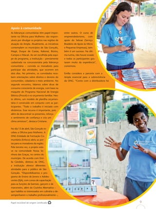Apoio à comunidade
As lideranças comunitárias têm papel impor-       entre outros. O curso de
tante na Oﬁcina para Mulheres: são respon-        empreendedorismo,      com
sáveis por divulgar os projetos nas regiões de    apoio do Sebrae (Serviço
atuação da Ampla. Atualmente, as iniciativas      Brasileiro de Apoio às Micro
contemplam os municípios de São Gonçalo,          e Pequenas Empresas), tam-
Magé, Duque de Caxias, Itaboraí, Búzios,          bém é um sucesso. Na últi-
Campos e Macaé. Ao ser escolhida pela equi-       ma turma, não houve evasão
pe do programa, a instituição – previamente       e todos os participantes gos-
cadastrada na concessionária pela liderança       taram muito da experiência”,
comunitária – convida os moradores para           comemora.
participar das atividades, que ocorrem em
dois dias. No primeiro, os convidados rece-       Emília considera a parceria com a
bem orientações sobre direitos e deveres do       Ampla essencial para a sobrevivência
consumidor, cidadania e meio ambiente. No         da ONG. “Conto com a distribuidora há
segundo encontro, falamos sobre dicas de
consumo consciente de energia, com base na
maquete do Programa Nacional de Energia
Elétrica (Procel) e no orçamento familiar. Nes-
te último, um modelo de planilha orçamen-
tária é construído em conjunto com as par-
ticipantes. “Todo o trabalho é iniciado com
dinâmicas. Esse recurso é importante, pois
além de descontrair os presentes, reforça
o sentimento de conﬁança e cria um
clima amistoso”, destaca Cristiane.


No dia 13 de abril, São Gonçalo re-
cebeu a Oﬁcina para Mulheres. A
ONG Entidade de Formação Co-
munitária (Enfoco) abriu as por-
tas para os moradores da região.
Pela terceira vez, o projeto este-
ve na comunidade Nossa Se-
nhora das Graças, no centro do
município. De acordo com Emí-
lia Cândido, diretora da ONG,
a instituição oferece diferentes
atividades para o público de São
Gonçalo. “Disponibilizamos o pro-
grama de Ensino de Jovens e Adoles-
centes (EJA), com cursos de capacitação
para as funções de barman, garçom e de
marceneiro, além do Cozinha Alternativa –
que habilita os interessados em culinária a de-
sempenharem o trabalho proﬁssionalmente –,


Papel reciclável de origem certiﬁcada                                                     9
 