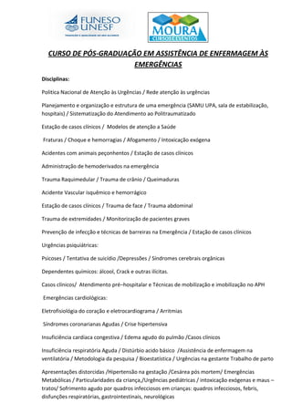 CURSO DE PÓS-GRADUAÇÃO EM ASSISTÊNCIA DE ENFERMAGEM ÀS
EMERGÊNCIAS
Disciplinas:
Politica Nacional de Atenção às Urgências / Rede atenção às urgências
Planejamento e organização e estrutura de uma emergência (SAMU UPA, sala de estabilização,
hospitais) / Sistematização do Atendimento ao Politraumatizado
Estação de casos clínicos / Modelos de atenção a Saúde
Fraturas / Choque e hemorragias / Afogamento / Intoxicação exógena
Acidentes com animais peçonhentos / Estação de casos clínicos
Administração de hemoderivados na emergência
Trauma Raquimedular / Trauma de crânio / Queimaduras
Acidente Vascular isquêmico e hemorrágico
Estação de casos clínicos / Trauma de face / Trauma abdominal
Trauma de extremidades / Monitorização de pacientes graves
Prevenção de infecção e técnicas de barreiras na Emergência / Estação de casos clínicos
Urgências psiquiátricas:
Psicoses / Tentativa de suicídio /Depressões / Síndromes cerebrais orgânicas
Dependentes químicos: álcool, Crack e outras ilícitas.
Casos clínicos/ Atendimento pré–hospitalar e Técnicas de mobilização e imobilização no APH
Emergências cardiológicas:
Eletrofisiológia do coração e eletrocardiograma / Arritmias
Síndromes coronarianas Agudas / Crise hipertensiva
Insuficiência cardíaca congestiva / Edema agudo do pulmão /Casos clínicos
Insuficiência respiratória Aguda / Distúrbio acido básico /Assistência de enfermagem na
ventilatória / Metodologia da pesquisa / Bioestatística / Urgências na gestante Trabalho de parto
Apresentações distorcidas /Hipertensão na gestação /Cesárea pós mortem/ Emergências
Metabólicas / Particularidades da criança,/Urgências pediátricas / intoxicação exógenas e maus –
tratos/ Sofrimento agudo por quadros infecciosos em crianças: quadros infecciosos, febris,
disfunções respiratórias, gastrointestinais, neurológicas
 