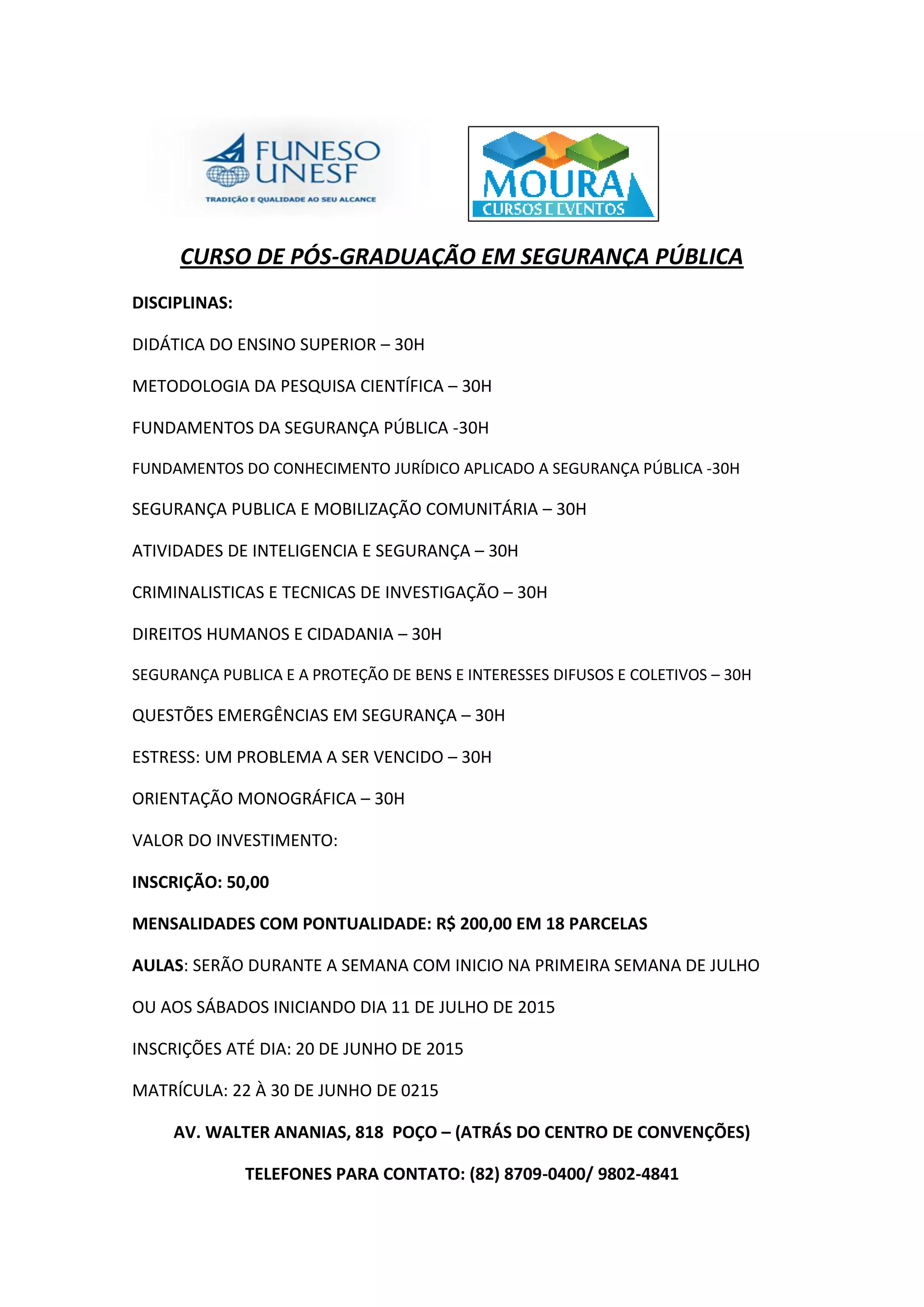 CURSO DE PÓS-GRADUAÇÃO EM SEGURANÇA PÚBLICA
DISCIPLINAS:
DIDÁTICA DO ENSINO SUPERIOR – 30H
METODOLOGIA DA PESQUISA CIENTÍFICA – 30H
FUNDAMENTOS DA SEGURANÇA PÚBLICA -30H
FUNDAMENTOS DO CONHECIMENTO JURÍDICO APLICADO A SEGURANÇA PÚBLICA -30H
SEGURANÇA PUBLICA E MOBILIZAÇÃO COMUNITÁRIA – 30H
ATIVIDADES DE INTELIGENCIA E SEGURANÇA – 30H
CRIMINALISTICAS E TECNICAS DE INVESTIGAÇÃO – 30H
DIREITOS HUMANOS E CIDADANIA – 30H
SEGURANÇA PUBLICA E A PROTEÇÃO DE BENS E INTERESSES DIFUSOS E COLETIVOS – 30H
QUESTÕES EMERGÊNCIAS EM SEGURANÇA – 30H
ESTRESS: UM PROBLEMA A SER VENCIDO – 30H
ORIENTAÇÃO MONOGRÁFICA – 30H
VALOR DO INVESTIMENTO:
INSCRIÇÃO: 50,00
MENSALIDADES COM PONTUALIDADE: R$ 200,00 EM 18 PARCELAS
AULAS: SERÃO DURANTE A SEMANA COM INICIO NA PRIMEIRA SEMANA DE JULHO
OU AOS SÁBADOS INICIANDO DIA 11 DE JULHO DE 2015
INSCRIÇÕES ATÉ DIA: 20 DE JUNHO DE 2015
MATRÍCULA: 22 À 30 DE JUNHO DE 0215
AV. WALTER ANANIAS, 818 POÇO – (ATRÁS DO CENTRO DE CONVENÇÕES)
TELEFONES PARA CONTATO: (82) 8709-0400/ 9802-4841