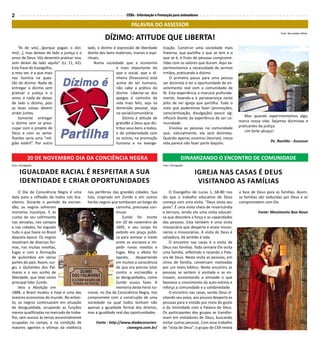 CEBs - Informação e Formação para animadores2
PALAVRA DO ASSESSOR
“Ai de vós[...]porque pagais o dízi-
mo[...], mas deixais de lado a justiça e o
amor de Deus. Vós deveríeis praticar isso,
sem deixar de lado aquilo” (Lc 11, 42).
Esta frase do Evangelho,
a meu ver, é a que mais
nos ilumina na ques-
tão do dízimo. Nada de
entregar o dízimo sem
praticar a justiça e o
amor, e nada de deixar
de lado o dízimo, pois
as duas coisas devem
andar juntas.
Somente entregar
o dízimo sem se preo-
cupar com o projeto de
Deus e com os seme-
lhantes seria uma “reli-
gião estéril”. Por outro
DÍZIMO: ATITUDE QUE LIBERTA!
lado, o dízimo é expressão de liberdade
diante dos bens materiais, morais e espi-
rituais.
Numa sociedade que a economia
é mais importante do
que o social, que o di-
nheiro (financeiro) está
acima do ser humano,
não cabe a prática do
dízimo. Libertar-se dos
apegos é caminho de
vida mais feliz, seja na
dimensão pessoal, seja
na social/comunitária.
Dízimo é atitude de
gratidão a Deus que dis-
tribui seus bens a todos,
e de solidariedade com
os outros, na promoção
humana e na evange-
lização. Construir uma sociedade mais
fraterna, que partilha o que se tem e o
que se é, é fruto de pessoas comprome-
tidas com os valores que duram. Aqui ex-
perimentamos a necessidade de sermos
irmãos, praticando o dízimo.
O primeiro passo para uma pessoa
ser dizimista é ter a oportunidade de en-
volvimento real com a comunidade de
fé. Esta experiência a marcará profunda-
mente, levando-a à perseverança neste
jeito de ser Igreja que partilha. Tudo o
mais que poderemos fazer (promoções,
conscientização, divulgação) pouco sig-
nificará diante da experiência de ser co-
munidade.
Envolva as pessoas na comunidade
que, naturalmente, ela será dizimista.
Quando apenas ouvimos (teorias), nossa
vida parece não fazer parte daquilo.
Mas quando experimentamos algo,
marca nossa vida. Sejamos dizimistas e
praticantes da justiça.
Um forte abraço!
Pe. Ronildo - Assessor
O Evangelho de Lucas 1, 68-80 nos
diz que o trabalho educativo de Deus
começa com uma visita. “Deus visita seu
povo”. É uma visita cheia de misericórdia
e ternura, sendo ela uma visita educati-
va que descobre a força e as capacidades
das pessoas. Esta também é uma visita
missionária que desperta e envia missio-
nários e missionárias. A visita de Deus é
salvadora, dá sentido à vida.
O encontro nas casas é a visita de
Deus nas famílias. Toda semana Ele visita
uma família, refletindo e rezando a Pala-
vra de Deus. Nesta visita as pessoas, em
clima de família, conversam motivadas
por um texto bíblico. Neste encontro as
pessoas se sentem à vontade e se en-
trosam, aumentando a amizade o que
favorece o crescimento da auto-estima e
reforça a comunidade e a solidariedade.
O encontro nas casas, sendo Deus vi-
sitando seu povo, aos poucos desperta as
pessoas para a missão por meio do gosto
e da intimidade com a Palavra de Deus.
Os participantes dos grupos se transfor-
mam em visitadores de Deus, buscando
visitar outras pessoas. Com esse trabalho
de “vista de Deus”, o grupo de CEB revela
a face de Deus para as famílias. Assim,
as famílias são seduzidas por Deus e se
comprometem com Ele.
Fonte: Movimento Boa Nova
Igreja nas casas é Deus
visitando as famílias
20 de Novembro dia da Conciência negra DINAMIZANDO O ENCONTRO DE COMUNIDADE
Igualdade Racial é respeitar a sua
identidade e criar oportunidades
O Dia da Consciência Negra é uma
data para a reflexão de todos nós bra-
sileiros. Durante o período da escravi-
dão, os negros sofreram
inúmeras injustiças. E ás
custas do seu sofrimento
nas senzalas, nos campos
e nas cidades, foi erguido
tudo o que havia no Brasil
daquela época. Os negros
resistiram de diversas for-
mas, nas muitas revoltas,
fugas e com a formação
de quilombos em várias
partes do país. Assim, sur-
giu o Quilombo dos Pal-
mares e o seu sonho de
liberdade, que teve como
principal líder Zumbi.
Veio a Abolição em
1888, o Brasil mudou e hoje é uma das
maiores economias do mundo. No entan-
to, os negros continuaram em situação
de desigualdade, ocupando as funções
menos qualificadas no mercado de traba-
lho, sem acesso às terras ancestralmente
ocupadas no campo, e na condição de
maiores agentes e vítimas da violência
nas periferias das grandes cidades. Sua
luta, inspirada em Zumbi e em outros
heróis negros que tombaram ao longo do
caminho, precisava con-
tinuar.
Zumbi foi morto
em 20 de novembro de
1695, e seu corpo foi
exibido em praça públi-
ca para semear o medo
entre os escravos e im-
pedir novas revoltas e
fugas. Mas o efeito foi
oposto, despertando
em muitos a consciência
de que era preciso lutar
contra a escravidão e
as desigualdades, como
Zumbi ousou fazer. A
memória deste herói na-
cional, no Dia da Consciência Negra, nos
compromete com a construção de uma
sociedade na qual todos tenham não
apenas a igualdade formal dos direitos,
mas a igualdade real das oportunidades.
Fonte : http://www.diadaconscien-
cianegra.com.br/
Foto: Bernadete Mota
Foto: DivulgaçãoFoto: Divulgação
 