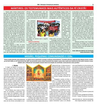 CEBs - Informação e Formação para animadores 5
I - Missão
A origem da Missão se encontra em
Deus que confia seu Plano de salvação em
Jesus no Espírito Santo. Partimos do batis-
mo de Jesus. Ele marca uma passagem da
vida oculta em Nazaré para a sua atividade
missionária. Nele, Jesus recebe o Espírito
Santoparaquepossadarinícioàsuamissão
(Mt 3, 13-17). Depois, numa sinagoga em
Nazaré, Ele apresenta o seu programa mis-
sionário citando o profeta Isaías (Is 40) “O
Espírito do Senhor está sobre mim, porque
ele me ungiu para evangelizar os pobres;
enviou-me para proclamar a liberdade aos
cativoseaoscegosarecuperaçãodavista...”
(Lc 4, 18-20).
Na sua Missão, Jesus revela um Deus
cheio de compaixão e misericórdia, que
ama e cuida, cura, restabelece a vida, com
ternura. São essas ações de Jesus que defi-
nem a sua Missão evangelizadora - transfor-
madora.
Jesus escolhe e chama discípulos para
estar com ele, formar comunidade na uni-
dade com o Pai e o Espírito (cf. Mc 3,13) e
para os enviar até os confins da terra. Eles
recebem do Mestre a ordem de continuar
a mesma obra como Igreja, comunidade de
discípulos vocacionada para a Missão. Os
queacolhemoEvangelhoreúnem-seemco-
munidade e, pelo batismo assumem a Mis-
são de Jesus (At 2, 41). Nesse sentido, quem
entra em contato com Jesus e aceita a sua
mensagem, não pode guardá-la para si.
A ordem é: Ide, pregai a Boa nova a toda
a criatura (Mt 28), a todos os povos e cultu-
ras de todos os tempos. A Igreja sabe que as
palavrasdeCristo–Eudevoanunciara
Boa Nova do Reino de Deus – torna-se
agora sua missão. São Paulo conscien-
te deste dever chega a afirmar: é um
dever que me incumbe, e aí de mim,
se eu não pregasse (1Cor 9,16).
Com muita razão o Papa Paulo VI,
na Encíclica Evangelii Nuntinadi afir-
ma:
“Evangelizar constitui, de fato, a
graça e a vocação própria da Igreja,
a sua mais profunda identidade. Ela
existe para evangelizar” (EN 13). Assim, a
comunidade cristã nunca pode permanecer
fechada em si mesma, dentro das suas fron-
teiras.
Recentemente a Conferência de Apa-
recida (maio de 2007) deu novo impulso
à Igreja presente no Continente ao pedir
esforços para que se colocasse em “estado
permanente de Missão” apostando em ini-
ciativas na formação e animação missioná-
ria de suas comunidades. A expressão “dis-
cípulos missionários” passa a ser utilizada
com muita freqüência nos documentos, pla-
nos pastorais e projetos de evangelização. O
DocumentodeApareciapedeuma“Conver-
sãopastoralerenovaçãomissionáriadasco-
munidades”(7.2.)“...Nenhumacomunidade
deve isentar-se de entrar decididamente,
com todas as forças, nos processos constan-
tes de renovação missionária e de abando-
nar as ultrapassadas estruturas que já não
favorecem a transmissão da fé”. (DA 365).
Nessa perspectiva destacam-se os princípios
teológicos, sobretudo, eclesiológicos, que
devem iluminar a renovação e a conversão
pastoral da Igreja particular, das paróquias e
Comunidades Eclesiais de Base e suas estru-
turas pastorais e missionárias:
1) A origem da Missão;
2) O Reino de Deus, presente na pessoa de
Jesus Cristo;
3) O Espírito Santo, protagonista da Missão;
4) Jaime - A Igreja “discípulas missionária
Jaime Carlos Patias, imc, - Diretor da revista Missões.
Fonte: Congresso Missionário - Dourados - MS.
MISSÃO, PEQUENAS COMUNIDADES E CEBs
Mártires: Os Testemunhos mais autênticos da fé cristã!
“Vocês serão minhas testemunhas”
(At 18). Conforme os Atos dos Apóstolos,
antes de sua ascensão foi assim que Je-
sus definiu a missão de seus discípulos e
discípulas. Desde então, ser discípulo/a
(cristão/ã) é antes de tudo assumir a
tarefa de ser testemunha do Cristo e do
Reino de Deus. Em grego, o termo “teste-
munho” se traduz por martyria. Desde os
primeiros séculos da Igreja, chamaram-se
mártires as pessoas que deram testemu-
nho do Evangelho do Reino de Deus ou
da pessoa de Jesus Cristo com o sacrifício
da própria vida. Nos Atos dos Apóstolos,
está escrito que o sangue de Estevão deu
testemunho (At 22,20). O Apocalipse
recorda que a testemunha fiel do Pai, o
“mártir por excelência”, é o próprio Cris-
to. Este, “tendo amado aos seus que es-
tavam no mundo, amou-os até o fim(Jo
13,1), isto é, até onde o amor pode nos
levar: até o martírio.
Afirma Orígenes (+ 254): “O nome
de mártir, a comunidade cristã reservou
para aqueles que deram testemunho da
fé em Cristo derramando seu sangue”.
O mártir, sem a menor dúvida, é a
mais alta identificação com Cristo que
afirmou: “Bem-aventurados sois vós
quando vos insultarem, vos perseguirem
e, mentindo, disserem todo tipo de mal
contra vós por causa de mim. Grande será
a vossa recompensa nos céus” (Mt 5,11-
12).
As primeiras
co m u n i d a d e s
cristãs viam, nos
irmãos que do-
avam a vida, um
estímulo à per-
severança e no-
vos intercessores
junto ao Senhor.
Seus túmulos se
tornavam locais
de oração e de
veneração. Os mártires eram o orgulho
da fé cristã.
IGREJA DE MÁRTIRES
A glória da Igreja são seus mártires:
homens, mulheres, jovens e crianças que
a tal ponto amaram a Jesus que não lhes
importou sofrer ou morrer. A persegui-
ção que o Império romano moveu aos
cristãos, durante 300 anos, não os atemo-
rizou ou diminuiu-lhes o número. Tertu-
liano, grande teólogo, chegou a dizer: “O
sangue dos mártires é semente de novos
cristãos”. (Confissões). Houve quem se
atemorizasse e cedesse no momento da
perseguição, pois nem todos receberam
a graça e a força
para enfrentar o
martírio. O mar-
tírio era uma pro-
va imensa, pois
supunha imen-
sos sofrimentos,
angústias, tortu-
ra, decapitação,
mutilação, ser
entregue a ani-
mais ferozes nos
circos, ser quei-
mado, enfim, ser levado à morte física.
A teologia, mesmo a mais tradicional,
está de acordo ao resumir: O mártir é tes-
temunha, não porque sofre, mas porque
leva em si, de maneira crível, a notícia
da salvação. O testemunho consiste em
tornar presente a realidade do fato. Ela
é anamnese (memorial). Independente-
mente se a pessoa é religiosa ou não, o
fato de que a pessoa deu a vida pela cau-
sa da justiça a situa no número dos bem-
aventurados do Cristo. A pessoa mártir é
uma espécie de exegese viva de Jesus. É
um comentário vivo do Evangelho.
Na celebração do Jubileu do ano
2000, o papa João Paulo II proclamou
como mártires da fé várias pessoas de
outras Igrejas (como o pastor Martin-Lu-
ther King) e até de outras religiões (como
Mahatma Gandhi). Cada um de nós tam-
bém conheceu e conhece pessoas, anôni-
mas ou não, que dão a vida pela justiça,
pela paz e pelo amor. “Então, rodeados
de uma nuvem tão densa de testemu-
nhas, despreendemo-nos de toda carga
e pecado que nos aprisiona e corramos
com perseverança a corrida que nos es-
pera, com os olhos fixos naquele que
iniciou e realizou a fé: Jesus Cristo” (Hb
12,1-2)
Mártires do Reino, essa “nuvem de
testemunhas” nos obriga e nos convoca
para a vivência e a promoção das causas
humanas maiores, que são também cau-
sas do Reino de Deus.
Fonte: Oficio dos Mártires da Caminhada
Latino-Americana e PIME
“Gente simples fazendo coisas pequenas, em lugares pouco importantes consegue mudanças extraordinárias”. Provérbio africano, citado por Dom Moacyr Grechi, arcebis-
po de Porto Velho, no 12º Intereclesial das CEBs. Esse provérbio mostra a força missionária dos simples a quem Deus revela seus mistérios (cf. Mt 15,25) e ilumina a nossa
reflexão sobre a Missão das Comunidades Eclesiais diante dos desafios da caminhada. Juntos faremos coisas grandes!
 