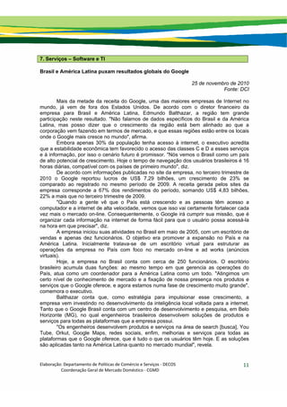 Elaboração: Departamento de Políticas de Comércio e Serviços ‐ DECOS 
                    Coordenação Geral de Mercado Doméstico ‐ CGMD 
11
7. Serviços – Software e TI
Brasil e América Latina puxam resultados globais do Google
25 de novembro de 2010
Fonte: DCI
Mais da metade da receita do Google, uma das maiores empresas de Internet no
mundo, já vem de fora dos Estados Unidos. De acordo com o diretor financeiro da
empresa para Brasil e América Latina, Edmundo Balthazar, a região tem grande
participação neste resultado. "Não falamos de dados específicos do Brasil e da América
Latina, mas posso dizer que o crescimento da região está bem alinhado ao que a
corporação vem fazendo em termos de mercado, e que essas regiões estão entre os locais
onde o Google mais cresce no mundo", afirma.
Embora apenas 30% da população tenha acesso à internet, o executivo acredita
que a estabilidade econômica tem favorecido o acesso das classes C e D a esses serviços
e à informação, por isso o cenário futuro é promissor. "Nós vemos o Brasil como um país
de alto potencial de crescimento. Hoje o tempo de navegação dos usuários brasileiros é 16
horas diárias, compatível com os países de primeiro mundo", diz.
De acordo com informações publicadas no site da empresa, no terceiro trimestre de
2010 o Google reportou lucros de US$ 7,29 bilhões, um crescimento de 23% se
comparado ao registrado no mesmo período de 2009. A receita gerada pelos sites da
empresa corresponde a 67% dos rendimentos do período, somando US$ 4,83 bilhões,
22% a mais que no terceiro trimestre de 2009.
"Quando a gente vê que o País está crescendo e as pessoas têm acesso a
computador e a internet de alta velocidade, vemos que isso vai certamente fortalecer cada
vez mais o mercado on-line. Consequentemente, o Google irá cumprir sua missão, que é
organizar cada informação na internet de forma fácil para que o usuário possa acessá-la
na hora em que precisar", diz.
A empresa iniciou suas atividades no Brasil em maio de 2005, com um escritório de
vendas e apenas dez funcionários. O objetivo era promover a expansão no País e na
América Latina. Inicialmente tratava-se de um escritório virtual para estruturar as
operações da empresa no País com foco no mercado on-line e ad works (anúncios
virtuais).
Hoje, a empresa no Brasil conta com cerca de 250 funcionários. O escritório
brasileiro acumula duas funções: ao mesmo tempo em que gerencia as operações do
País, atua como um coordenador para a América Latina como um todo. "Atingimos um
certo nível de conhecimento de mercado e a fixação de nossa presença nos produtos e
serviços que o Google oferece, e agora estamos numa fase de crescimento muito grande",
comemora o executivo.
Balthazar conta que, como estratégia para impulsionar esse crescimento, a
empresa vem investindo no desenvolvimento da inteligência local voltada para a internet.
Tanto que o Google Brasil conta com um centro de desenvolvimento e pesquisa, em Belo
Horizonte (MG), no qual engenheiros brasileiros desenvolvem soluções de produtos e
serviços para todas as plataformas que a empresa possui.
"Os engenheiros desenvolvem produtos e serviços na área de search [busca], You
Tube, Orkut, Google Maps, redes sociais, enfim, melhorias e serviços para todas as
plataformas que o Google oferece, que é tudo o que os usuários têm hoje. E as soluções
são aplicadas tanto na América Latina quanto no mercado mundial", revela.
 