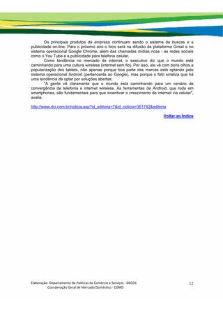 Elaboração: Departamento de Políticas de Comércio e Serviços ‐ DECOS 
                    Coordenação Geral de Mercado Doméstico ‐ CGMD 
12
Os principais produtos da empresa continuam sendo o sistema de buscas e a
publicidade on-line. Para o próximo ano o foco será na difusão da plataforma Gmail e no
sistema operacional Google Chrome, além das chamadas mídias ricas - as redes sociais
como o You Tube e a publicidade para telefone celular.
Como tendência no mercado de internet, o executivo diz que o mundo está
caminhando para uma cultura wireless (internet sem fio). Por isso, ele vê com bons olhos a
popularização dos tablets, não apenas porque boa parte das marcas está optando pelo
sistema operacional Android (pertencente ao Google), mas porque o fato sinaliza que há
uma tendência de optar por soluções abertas.
"A gente vê claramente que o mundo está caminhando para um cenário de
convergência de telefonia e internet wireless. As ferramentas de Android, que roda em
smartphones, são fundamentais para que incentivar o crescimento de internet via celular",
avalia.
http://www.dci.com.br/noticia.asp?id_editoria=7&id_noticia=351742&editoria
Voltar ao Índice
 