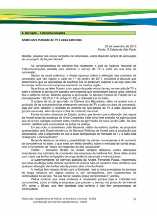 Elaboração: Departamento de Políticas de Comércio e Serviços ‐ DECOS 
                    Coordenação Geral de Mercado Doméstico ‐ CGMD 
13
8. Serviços – Telecomunicações
Anatel abre mercado de TV a cabo para teles
25 de novembro de 2010
Fonte: O Estado de São Paulo
Medida, prevista nos novos contratos de concessão, ainda depende porém de aprovação
de um projeto de lei pelo Senado
As concessionárias de telefonia fixa receberam o aval da Agência Nacional de
Telecomunicações (Anatel) para oferecer o serviço de TV a cabo em sua área de
concessão.
Depois de muita polêmica, a Anatel aprovou ontem a alteração dos contratos de
concessão que vão vigorar a partir de 1.º de janeiro de 2011, excluindo a cláusula que
determinava que as operadoras de telefonia fixa só poderiam explorar o serviço caso não
houvesse nenhuma outra empresa operando na mesma região.
Na prática, as teles ficaram a um passo de poder entrar de vez no mercado de TV a
cabo e oferecer o serviço em pacotes convergentes que contemplam banda larga, telefonia
fixa e telefonia móvel, faltando apenas a aprovação no Senado Federal do Projeto de Lei
Complementar 116 (PLC 116, antigo PL 29), a chamada Lei do Cabo.
O projeto de lei, já aprovado na Câmara dos Deputados, além de acabar com a
proibição de as concessionárias oferecerem serviços de TV a cabo na área de concessão,
joga por terra também a restrição do controle de operadoras de TV a cabo apenas por
grupos nacionais, além de impor cotas de conteúdo nacional.
Fontes do setor disseram ao Estado, porém, que temem que a alteração das regras
da Anatel antes da mudança da lei no Congresso incite uma forte pressão na agência para
que as novas outorgas ocorram antes mesmo da aprovação da nova Lei do Cabo. Se isso
ocorrer, alertam para a enxurrada de ações na Justiça.
Em seu voto, o conselheiro João Rezende, relator da matéria, acolheu as propostas
apresentadas pela Superintendência de Serviços Públicos da Anatel para a ampliação das
concessões, sob o argumento de que a atual configuração do mercado de TV a cabo está
"estagnado e monopolizado".
Rezende destacou também a possibilidade de ofertas convergentes e do aumento
da concorrência no setor, o que traria um efeito benéfico sobre o mercado de banda larga,
com o incremento de "redes convergentes de alta capacidade".
Tarifas – Conselho Diretor da Anatel também deliberou outras alterações
importantes nos contratos de concessão das empresas de telefonia fixa. Uma delas acaba
com o teto das tarifas de ligações de longa distância nacionais e internacionais.
O superintendente de serviços públicos da Anatel, Fernando Pádua, reconheceu
que essa mudança pode implicar aumento de preços para os usuários, mas ponderou que
qualquer alteração das tarifas terá de passar pelo crivo da Anatel.
A medida tem impacto direto para a Embratel, hoje a única prestadora de serviços
de longa distância em regime público e, por consequência, com compromisso de
continuidade do serviço. "Se ela fechar, acabou (esse compromisso)", alertou.
Pádua explicou que essa mudança é necessária porque hoje a Embratel tem
concorrentes, como a Intelig e empresas que prestam o serviço via protocolo de internet
(IP), como o Skype, que têm liberdade total tarifária e não têm compromissos de
continuidade.
 