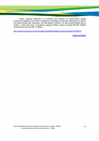 Elaboração: Departamento de Políticas de Comércio e Serviços ‐ DECOS 
                    Coordenação Geral de Mercado Doméstico ‐ CGMD 
14
Outra mudança relevante é a inclusão das receitas de interconexão (tarifas
oriundas de ligações entre fixos e celulares) e prestação de serviços adicionais no cálculo
da receita líquida das empresas. Do total dessas receitas, 2% são encaminhados para a
União, a cada dois anos. A mudança, segundo Pádua, eleva os atuais R$ 800 milhões
devidos para cerca de R$ 1,2 bilhão.
http://www.fazenda.gov.br/resenhaeletronica/MostraMateria.asp?page=&cod=684533
Voltar ao Índice
 