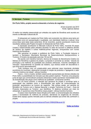 Elaboração: Departamento de Políticas de Comércio e Serviços ‐ DECOS 
                    Coordenação Geral de Mercado Doméstico ‐ CGMD 
15
9. Serviços – Turismo
Em Porto Velho, projeto associa artesanato a turismo de negócios
25 de novembro de 2010
Fonte: Agência Sebrae
O melhor do trabalho desenvolvido por artesãos da capital de Rondônia será reunido em
evento no Mercado Cultural dia 26
O artesanato em madeira de Porto Velho vem evoluindo nos últimos anos tanto em
criatividade como em apresentação e qualidade, com identidade histórica e cultural. Uma
prova disso será dada nesta sexta-feira, 26 de novembro, quando acontecerá mostra dos
resultados obtidos pelo Projeto Inovação no Artesanato de Porto Velho.
A exposição acontecerá no Mercado Cultural de Porto Velho, reunindo 50 peças
criadas e desenvolvidas pelos artesãos atuantes no setor de souvenir e utilitários através
de resíduo de madeira e outras matérias-primas regionais, enriquecidos com ícones
históricos de Rondônia.
São parceiras no projeto a prefeitura de Porto Velho, a Fundação Iaripuna e
também a Semdestur (Secretaria Municipal de Desenvolvimento Socioeconômico e
Turismo). O horário da exposição será das 14h às 22h.
De acordo com Carolina Carneiro, técnica da Unidade de Atendimento Coletivo do
Sebrae em Rondônia e gestora do projeto, a proposta é aumentar as vendas “através da
promoção e da melhoria da qualidade dos produtos artesanais, incluindo estratégias de
mercado”. Especialmente na questão da madeira, cujo resíduo existe em abundância e
que tinha pouco aproveitamento.
Tudo começou com um projeto-piloto para estimular essa importante atividade
econômica do município, oferecendo inovação à criação de produtos e “agregando o valor
cultural e histórico da cidade”, reforça Carolina.
Futuro – Com a mostra, também estará sendo apresentada aos demais artesãos de
Porto Velho a possibilidade de mercado que eles podem explorar. “Fizemos uma pesquisa
junto às lojas que comercializam produtos artesanais e todas apontaram necessidade tanto
de diversificação das peças como melhoria da qualidade", acrescenta Carolina.
Em um futuro próximo, a intenção dos parceiros do projeto é aumentar tanto a
participação dos artesãos como a diversificação das ações de comercialização da
produção, associando-a ao turismo de negócios. “Até porque existe, em parceria do
Ministério do Turismo com o Sebrae Nacional, o projeto ‘Caminhos do Fazer – Guia de
Produtos Associados ao Turismo’, que identificou 15 destinos turísticos por meio do
artesanato. E queremos incluir Rondônia nesse projeto”, reforça Carolina Carneiro.
O passo mais importante nessa direção já foi dado: a conscientização dos artesãos
sobre a necessidade de melhoria de produtos, atendendo às exigências de mercado.
Existe tanto espaço quanto mercado para os demais artesãos que ainda não conhecem o
projeto.
http://www.agenciasebrae.com.br/noticia.kmf?cod=10984205&canal=32
Voltar ao Índice
 