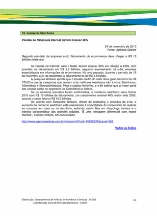 Elaboração: Departamento de Políticas de Comércio e Serviços ‐ DECOS 
                    Coordenação Geral de Mercado Doméstico ‐ CGMD 
16
10. Comércio Eletrônico
Vendas de Natal pela Internet devem crescer 40%
24 de novembro de 2010
Fonte: Agência Sebrae
Segundo previsão da empresa e-bit, faturamento do e-commerce deve chegar a R$ 15
bilhões neste ano
As vendas na Internet, para o Natal, devem crescer 40% em relação a 2009, com
previsão de faturamento em R$ 2,2 bilhões, segundo levantamento da e-bit, empresa
especializada em informações de e-commerce. No ano passado, durante o período de 15
de novembro a 24 de dezembro, o faturamento foi de R$ 1,6 bilhão.
A pesquisa também aponta que o tíquete médio do setor deve girar em torno de R$
370,00 e que as categorias que tendem a ter melhores resultados são: Livros, Eletrônicos,
Informática e Eletrodomésticos. Para o público feminino, a e-bit estima que a maior parte
das vendas serão no segmento de Cosméticos e Beleza.
Se os números previstos forem confirmados, o comércio eletrônico deve fechar
2010 com R$ 15 bilhões de faturamento, um crescimento nominal 40% maior ante 2009,
quando o canal faturou R$ 10,6 bilhões.
De acordo com Alexandre Umberti, diretor de marketing e produtos da e-bit, o
aumento do comércio eletrônico está relacionado à comodidade do consumidor de realizar
as compras em casa ou no escritório, evitando assim filas em shoppings centers e o
trânsito característico das grandes cidades. “É uma vantagem diferencial para esses
clientes”, explica Umberti, em comunicado.
http://www.agenciasebrae.com.br/noticia.kmf?cod=10998537&canal=288
Voltar ao Índice
 