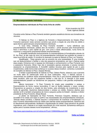 Elaboração: Departamento de Políticas de Comércio e Serviços ‐ DECOS 
                    Coordenação Geral de Mercado Doméstico ‐ CGMD 
18
12. Microempreendedor Individual
Empreendedores individuais do Piauí terão linha de crédito
24 de novembro de 2010
Fonte: Agência Sebrae
Convênio entre Sebrae e Piauí Fomento também garante assistência técnica aos tomadores de
recursos
O Sebrae no Piauí e a Agência de Fomento e Desenvolvimento do Estado (Piauí
Fomento) assinaram nesta semana convênio que prevê a criação de uma linha de crédito e
apoio técnico gerencial para empreendedores individuais.
A nova linha, intitulada de Piauí Fomento AcreditEI – numa referência aos
empreendedores individuais, público alvo da iniciativa – prevê recursos para financiamentos
fixos e semi-fixos e para capital de giro, com juros e taxas diferenciadas, numa forma de
incentivar o crescimento empresarial desses empreendedores.
A AcreditEI beneficiará exclusivamente os empreendedores já formalizados através do
EI. No Piauí, já são mais de cinco mil empreendedores individuais que poderão ter acesso a
essa nova linha de crédito. O convênio foi assinado na sede do Sebrae no Piauí, em Teresina.
Qualificação - “Essa parceria vem ao encontro de uma necessidade. É uma iniciativa
que vai desburocratizar e facilitar a vida dos pequenos empresários, por isso o Sebrae apóia
esse projeto. Entramos com o repasse de informação e conhecimento e a Piauí Fomento com
a assessoria financeira. Afinal, hoje não é necessário apenas emprestar, é preciso também
assessorar os empreendedores. A AcreditEI viabiliza recursos para capital de giro e para
investimentos, então temos total confiança no sucesso dessa iniciativa”, comentou o presidente
do Conselho do Sebrae no Piauí, Ulysses Moraes.
O diretor superintendente do Sebrae no Piauí, Delano Rocha, observou que a parceria
vai muito além da interlocução entre as duas instituições. “Aqui, o Sebrae assume o
compromisso de qualificar esses empreendedores. Para nós é uma enorme satisfação firmar
esse convênio, para que nós possamos facilitar a vida dos EI. A intenção é que esses
empreendedores possam se transformar em pequenos, médios e até grandes empresários”,
disse ele.
Menos burocracia - “A Piauí Fomento foi criada para possibilitar o acesso a
financiamentos de forma menos burocrática. E isso já facilita bastante o nosso contato.
Propusemos ao governo a criação de dois fundos, para atividades de investimento e para
fundo de garantias. Queremos desburocratizar o acesso ao crédito. Estamos abertos para
atender os EI e também empresários de micro e pequeno portes do Estado”, declarou o diretor
presidente da Piauí Fomento, Sérgio Breuel.
O diretor de Operações da Piauí Fomento, Francisco Coqueiro, destacou que a
AcreditEI É foi criada com base no perfil e nas necessidades dos empreendedores individuais.
"Através desse convênio, o Sebrae assume o compromisso de incentivar a formalização e a
Piauí Fomento disponibiliza linha de crédito para atender esses empreendedores. Daremos aos
EI atendimento personalizado, facilitando a regularização do crédito. Essa parceria é de grande
importância, pois o Sebrae é um órgão reconhecido em nível nacional. Somaremos esforços e
ações para o sucesso desses novos empresários”, afirmou.
http://www.agenciasebrae.com.br/noticia.kmf?cod=10996406&canal=448
Voltar ao Índice
 