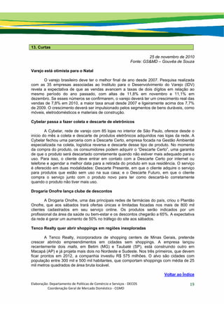 Elaboração: Departamento de Políticas de Comércio e Serviços ‐ DECOS 
                    Coordenação Geral de Mercado Doméstico ‐ CGMD 
19
13. Curtas
25 de novembro de 2010
Fonte: GS&MD – Gouvêa de Souza
Varejo está otimista para o Natal
O varejo brasileiro deve ter o melhor final de ano desde 2007. Pesquisa realizada
com as 35 empresas associadas ao Instituto para o Desenvolvimento do Varejo (IDV)
revela a expectativa de que as vendas avancem a taxas de dois dígitos em relação ao
mesmo período do ano passado, com altas de 11,8% em novembro e 11,1% em
dezembro. Se esses números se confirmarem, o varejo deverá ter um crescimento real das
vendas de 7,8% em 2010, a maior taxa anual desde 2007 e ligeiramente acima dos 7,7%
de 2009. O crescimento deverá ser impulsionado pelos segmentos de bens duráveis, como
móveis, eletrodomésticos e materiais de construção.
Cybelar passa a fazer coleta e descarte de eletrônicos
A Cybelar, rede de varejo com 85 lojas no interior de São Paulo, oferece desde o
início do mês a coleta e descarte de produtos eletrônicos adquiridos nas lojas da rede. A
Cybelar fechou uma parceria com a Descarte Certo, empresa focada na Gestão Ambiental
especializada na coleta, logística reversa e descarte desse tipo de produto. No momento
da compra do produto, os consumidores podem adquirir o “Descarte Certo”, uma garantia
de que o produto será descartado corretamente quando não estiver mais adequado para o
uso. Para isso, o cliente deve entrar em contato com a Descarte Certo por internet ou
telefone e agendar a melhor data para a retirada do produto em sua residência. O serviço
é oferecido em duas modalidades: Descarte Presente, em que o cliente adquire o serviço
para produtos que estão sem uso na sua casa; e o Descarte Futuro, em que o cliente
compra o serviço junto com o produto novo para ter como descartá-lo corretamente
quando o produto não tiver mais uso.
Drogaria Onofre lança clube de descontos
A Drogaria Onofre, uma das principais redes de farmácias do país, criou o Plantão
Onofre, que aos sábados trará ofertas únicas e limitadas focadas nos mais de 800 mil
clientes cadastrados em seu serviço online. Os produtos serão indicados por um
profissional da área da saúde ou bem-estar e os descontos chegarão a 65%. A expectativa
da rede é gerar um aumento de 50% no tráfego do site aos sábados.
Tenco Realty quer abrir shoppings em regiões inexploradas
A Tenco Realty, incorporadora de shopping centers de Minas Gerais, pretende
crescer abrindo empreendimentos em cidades sem shoppings. A empresa lançou
recentemente dois malls, em Betim (MG) e Taubaté (SP), está construindo outro em
Macapá (AP) e já projeta mais dois no Nordeste e Sudeste. Nos três primeiros, que devem
ficar prontos em 2012, a companhia investiu R$ 575 milhões. O alvo são cidades com
população entre 300 mil e 500 mil habitantes, que comportam shoppings com média de 25
mil metros quadrados de área bruta locável.
Voltar ao Índice
 