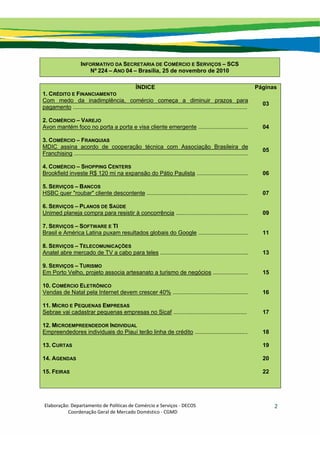 Elaboração: Departamento de Políticas de Comércio e Serviços ‐ DECOS 
                    Coordenação Geral de Mercado Doméstico ‐ CGMD 
2
INFORMATIVO DA SECRETARIA DE COMÉRCIO E SERVIÇOS – SCS
Nº 224 – ANO 04 – Brasília, 25 de novembro de 2010
ÍNDICE Páginas
1. CRÉDITO E FINANCIAMENTO
Com medo da inadimplência, comércio começa a diminuir prazos para
pagamento .............................................................................................................
03
2. COMÉRCIO – VAREJO
Avon mantém foco no porta a porta e visa cliente emergente ............................... 04
3. COMÉRCIO – FRANQUIAS
MDIC assina acordo de cooperação técnica com Associação Brasileira de
Franchising .............................................................................................................
05
4. COMÉRCIO – SHOPPING CENTERS
Brookfield investe R$ 120 mi na expansão do Pátio Paulista ................................ 06
5. SERVIÇOS – BANCOS
HSBC quer "roubar" cliente descontente ............................................................... 07
6. SERVIÇOS – PLANOS DE SAÚDE
Unimed planeja compra para resistir à concorrência ............................................. 09
7. SERVIÇOS – SOFTWARE E TI
Brasil e América Latina puxam resultados globais do Google ............................... 11
8. SERVIÇOS – TELECOMUNICAÇÕES
Anatel abre mercado de TV a cabo para teles ....................................................... 13
9. SERVIÇOS – TURISMO
Em Porto Velho, projeto associa artesanato a turismo de negócios ...................... 15
10. COMÉRCIO ELETRÔNICO
Vendas de Natal pela Internet devem crescer 40% ............................................... 16
11. MICRO E PEQUENAS EMPRESAS
Sebrae vai cadastrar pequenas empresas no Sicaf .............................................. 17
12. MICROEMPREENDEDOR INDIVIDUAL
Empreendedores individuais do Piauí terão linha de crédito ................................. 18
13. CURTAS 19
14. AGENDAS 20
15. FEIRAS 22
 