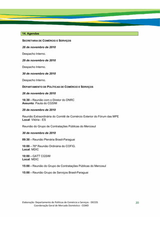 Elaboração: Departamento de Políticas de Comércio e Serviços ‐ DECOS 
                    Coordenação Geral de Mercado Doméstico ‐ CGMD 
20
14. Agendas
SECRETARIA DE COMÉRCIO E SERVIÇOS
26 de novembro de 2010
Despacho Interno.
29 de novembro de 2010
Despacho Interno.
30 de novembro de 2010
Despacho Interno.
DEPARTAMENTO DE POLÍTICAS DE COMÉRCIO E SERVIÇOS
26 de novembro de 2010
16:30 – Reunião com o Diretor do DNRC
Assunto: Pauta do CGSIM
29 de novembro de 2010
Reunião Extraordinária do Comitê de Comércio Exterior do Fórum das MPE
Local: Vitória - ES
Reunião do Grupo de Contratações Públicas do Mercosul
30 de novembro de 2010
09:30 – Reunião Plenária Brasil-Paraguai
10:00 – 76ª Reunião Ordinária do COFIG.
Local: MDIC
10:00 – GATT CGSIM
Local: MDIC
15:00 – Reunião do Grupo de Contratações Públicas do Mercosul
15:00 – Reunião Grupo de Serviços Brasil-Paraguai
 