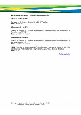 Elaboração: Departamento de Políticas de Comércio e Serviços ‐ DECOS 
                    Coordenação Geral de Mercado Doméstico ‐ CGMD 
21
DEPARTAMENTO DE MICRO, PEQUENAS E MÉDIAS EMPRESAS
26 de novembro de 2010
Participar no 6º Encontro Estadual de ME E EPP do Pará
Local: Belém - PA
29 de novembro de 2010
10:00 – V Reunião da Comissão Assessora para Implementação do Fundo Mercosul de
Garantias para MPE´S.
Local: Ministério da Fazenda
30 de novembro de 2010
10:00 – V Reunião da Comissão Assessora para Implementação do Fundo Mercosul de
Garantias para MPE´S.
Local: Ministério da Fazenda
15:00 – Reunião de Apresentação do Projeto Feira de Artesanato de Caxias do Sul – Mão
da Terra. Sra. Valdirene Correia – Representante. Sra. Karine Ramera – Diretora
Local: MDIC
Voltar ao Índice
 