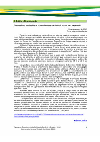 Elaboração: Departamento de Políticas de Comércio e Serviços ‐ DECOS 
                    Coordenação Geral de Mercado Doméstico ‐ CGMD 
3
1. Crédito e Financiamento
Com medo da inadimplência, comércio começa a diminuir prazos para pagamento
24 de novembro de 2010
Fonte: Correio Braziliense
Temendo uma explosão da inadimplência, as lojas de varejo já começam a reduzir o
prazo de financiamento no crediário. Na contramão da estratégia praticada pelo comércio que
usa o crédito mais elástico como arma para atrair as classes de renda menor, as lojas físicas e
virtuais do Extra e do Pontofrio.com.br, ambos do Grupo Pão de Açúcar, deverão diminuir o
número de parcelas nas vendas para aumentar o capital de giro.
“O Grupo Pão de Açúcar mantém seu compromisso em oferecer os melhores preços e
modalidades de crédito aos seus consumidores. A partir de um amplo estudo que envolve
consumo consciente associado a hábitos e comportamentos de compra, a empresa vem
adequando seus prazos de acordo com as necessidades de seus clientes”, justificou nota que
o conglomerado divulgou no fim da tarde de ontem.
As Casas Bahia, parte do complexo que o grupo está montando para dominar os
segmentos de alimentos e eletrodomésticos, informaram que continuam dando preferência
para vendas no cartão de crédito, com juros determinados pelas operadoras dos cartões. No
caso de crediários abertos no sistema de carnê, os juros podem variar de 3,5 % a 6,9 % ao
mês.
Na opinião do economista-chefe da Confederação Nacional do Comércio (CNC), Carlos
Thadeu de Freitas Gomes, o encolhimento dos prazos pode demonstrar uma preocupação
excessiva das empresas, pois a elevação da massa real de salários e a fartura de crédito têm
estimulado o movimento. “A economia deve crescer bem em 2011 e o endividamento em
queda contribui para boas vendas de fim de ano”, emendou. Ele reconhece, porém, que o
mercado está apreensivo com as indefinições sobre os rumos da taxa de juros, pois uma
possível elevação pode encarecer o crédito e frear os negócios.
Combinação – O aumento do consumo deve-se à combinação da elevação da renda
dos brasileiros com o acesso ao crédito, sustentado pelos bancos oficiais. O presidente do
Programa de Administração de Varejo (Provar), da Fundação Instituto de Administração,
Cláudio Felizone, lembrou que os prazos médios de pagamento vinham se alongando e
alcançaram 540 dias, em lugar dos 506 dias verificados no ano passado, segundo informações
do Banco Central.
“Estranho esse anúncio (do Pão de Açúcar), porque o varejo como um todo faz
movimento de alongamento dos prazos”, afirmou Felizone. O presidente do Provar disse que o
aumento da taxa de juros não deverá provocar redução do consumo, porque em ocasiões
recentes as vendas permaneceram elevadas mesmo com aumento dos juros.
O vice-presidente da Associação Nacional dos Executivos de Finanças, Administração
e Contabilidade (Anefac), Miguel José Ribeiro de Oliveira, avaliou que a redução do número de
parcelas poderá gerar um impacto negativo no volume de vendas das empresas. O bom
momento econômico do país e a queda dos níveis de inadimplência para 6% até setembro
alongaram os prazos médios de pagamento e proporcionaram aumento nos lucros do varejo.
“Isso pode ser uma estratégia das empresas para antecipar as vendas de fim de ano e chamar
a atenção dos consumidores para melhores financiamentos”, completou.
http://www.varejista.com.br/noticias/2136/com-medo-da-inadimplencia-comercio-comeca-a-
diminuir-prazos-para-pagamento
Voltar ao Índice
 