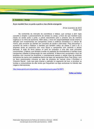 Elaboração: Departamento de Políticas de Comércio e Serviços ‐ DECOS 
                    Coordenação Geral de Mercado Doméstico ‐ CGMD 
4
2. Comércio – Varejo
Avon mantém foco no porta a porta e visa cliente emergente
25 de novembro de 2010
Fonte: DCI
Na contramão do mercado de cosméticos e beleza, que começa a abrir lojas
conceito e ampliar o posicionamento de vendas no varejo, a Avon diz que manterá suas
raízes na venda porta a porta, e prevê crescimento para o próximo ano de maneira
orgânica e no ritmo da economia. Além disso, o foco em responsabilidade social chama a
atenção com investimentos em campanhas contra a violência doméstica e o câncer de
mama, para envolver as clientes em conceitos de saúde e bem-estar. Para abocanhar o
aumento da renda e fidelizar a clientela que também saltou da classe C para a B, a
empresa ainda se posiciona com novo layout e campanhas com cantoras e atrizes
famosas. A ação da Avon parece vir para se contrapor a uma das suas principais
concorrentes, a Natura, que também investe na captação de revendedores e mantém suas
campanhas voltadas à preservação do meio ambiente. A Natura tem aumentado o foco de
produtos com insumos da Amazônia, e recentemente passou a adotar ilhas de produtos
exclusivos da marca com prateleiras dentro de lojas nos aeroportos (Duty Free Shop), com
os itens posicionados inclusive ao lado de produtos de marcas como L'Occitane e
Victoria's Secret - tudo isso para chamar a atenção no segmento de luxo, e envolver os
turistas e consumidores da alta renda que frequentam as lojas exclusivas no trânsito das
viagens internacionais.
http://www.gsmd.com.br/port/abre_mercadoconsumo.aspx?id=8971
Voltar ao Índice
 