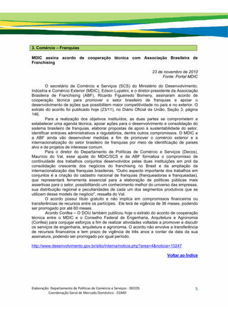 Elaboração: Departamento de Políticas de Comércio e Serviços ‐ DECOS 
                    Coordenação Geral de Mercado Doméstico ‐ CGMD 
5
3. Comércio – Franquias
MDIC assina acordo de cooperação técnica com Associação Brasileira de
Franchising
23 de novembro de 2010
Fonte: Portal MDIC
O secretário de Comércio e Serviços (SCS) do Ministério do Desenvolvimento,
Indústria e Comércio Exterior (MDIC), Edson Lupatini, e o diretor-presidente da Associação
Brasileira de Franchising (ABF), Ricardo Figueiredo Bomeny, assinaram acordo de
cooperação técnica para promover o setor brasileiro de franquias e apoiar o
desenvolvimento de ações que possibilitem maior competitividade no país e no exterior. O
extrato do acordo foi publicado hoje (23/11), no Diário Oficial da União, Seção 3, página
146.
Para a realização dos objetivos instituídos, as duas partes se comprometem a
estabelecer uma agenda técnica, apoiar ações para o desenvolvimento e consolidação do
sistema brasileiro de franquias, elaborar propostas de apoio à sustentabilidade do setor,
identificar entraves administrativos e regulatórios, dentre outros compromissos. O MDIC e
a ABF ainda vão desenvolver medidas a fim de promover o comércio exterior e a
internacionalização do setor brasileiro de franquias por meio de identificação de países
alvo e de projetos de interesse comum.
Para o diretor do Departamento de Políticas de Comércio e Serviços (Decos),
Maurício do Val, esse ajuste do MDIC/SCS e da ABF formaliza o compromisso de
continuidade dos trabalhos conjuntos desenvolvidos pelas duas instituições em prol da
consolidação crescente dos negócios do franchising no Brasil e da ampliação da
internacionalização das franquias brasileiras. “Outro aspecto importante dos trabalhos em
conjuntos é a criação do cadastro nacional de franquias (franqueadoras e franqueadas),
que representará ferramenta essencial para a elaboração de políticas públicas mais
assertivas para o setor, possibilitando um conhecimento melhor do universo das empresas,
sua distribuição regional e peculiaridades de cada um dos segmentos produtivos que se
utilizam desse modelo de negócio", ressalta do Val.
O acordo possui título gratuito e não implica em compromissos financeiros ou
transferências de recursos entre os partícipes. Ele terá de vigência de 36 meses, podendo
ser prorrogado por até 60 meses.
Acordo Confea – O DOU também publicou hoje o extrato do acordo de cooperação
técnica entre o MDIC e o Conselho Federal de Engenharia, Arquitetura e Agronomia
(Confea) para conjugar esforços a fim de realizar atividades voltadas a promover e discutir
os serviços de engenharia, arquitetura e agronomia. O acordo não envolve a transferência
de recursos financeiros e tem prazo de vigência de três anos a contar da data da sua
assinatura, podendo ser prorrogado por igual período.
http://www.desenvolvimento.gov.br/sitio/interna/noticia.php?area=4&noticia=10247
Voltar ao Índice
 