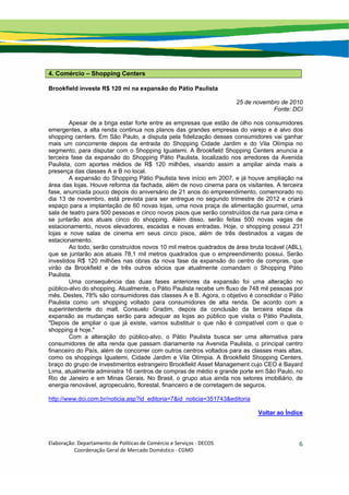 Elaboração: Departamento de Políticas de Comércio e Serviços ‐ DECOS 
                    Coordenação Geral de Mercado Doméstico ‐ CGMD 
6
4. Comércio – Shopping Centers
Brookfield investe R$ 120 mi na expansão do Pátio Paulista
25 de novembro de 2010
Fonte: DCI
Apesar de a briga estar forte entre as empresas que estão de olho nos consumidores
emergentes, a alta renda continua nos planos das grandes empresas do varejo e é alvo dos
shopping centers. Em São Paulo, a disputa pela fidelização desses consumidores vai ganhar
mais um concorrente depois da entrada do Shopping Cidade Jardim e do Vila Olímpia no
segmento, para disputar com o Shopping Iguatemi. A Brookfield Shopping Centers anuncia a
terceira fase da expansão do Shopping Pátio Paulista, localizado nos arredores da Avenida
Paulista, com aportes médios de R$ 120 milhões, visando assim a ampliar ainda mais a
presença das classes A e B no local.
A expansão do Shopping Pátio Paulista teve início em 2007, e já houve ampliação na
área das lojas. Houve reforma da fachada, além de novo cinema para os visitantes. A terceira
fase, anunciada pouco depois do aniversário de 21 anos do empreendimento, comemorado no
dia 13 de novembro, está prevista para ser entregue no segundo trimestre de 2012 e criará
espaço para a implantação de 60 novas lojas, uma nova praça de alimentação gourmet, uma
sala de teatro para 500 pessoas e cinco novos pisos que serão construídos da rua para cima e
se juntarão aos atuais cinco do shopping. Além disso, serão feitas 500 novas vagas de
estacionamento, novos elevadores, escadas e novas entradas. Hoje, o shopping possui 231
lojas e nove salas de cinema em seus cinco pisos, além de três destinados a vagas de
estacionamento.
Ao todo, serão construídos novos 10 mil metros quadrados de área bruta locável (ABL),
que se juntarão aos atuais 78,1 mil metros quadrados que o empreendimento possui. Serão
investidos R$ 120 milhões nas obras da nova fase da expansão do centro de compras, que
virão da Brookfield e de três outros sócios que atualmente comandam o Shopping Pátio
Paulista.
Uma consequência das duas fases anteriores da expansão foi uma alteração no
público-alvo do shopping. Atualmente, o Pátio Paulista recebe um fluxo de 748 mil pessoas por
mês. Destes, 78% são consumidores das classes A e B. Agora, o objetivo é consolidar o Pátio
Paulista como um shopping voltado para consumidores de alta renda. De acordo com a
superintendente do mall, Consuelo Gradim, depois da conclusão da terceira etapa da
expansão as mudanças serão para adequar as lojas ao público que visita o Pátio Paulista.
"Depois de ampliar o que já existe, vamos substituir o que não é compatível com o que o
shopping é hoje."
Com a alteração do público-alvo, o Pátio Paulista busca ser uma alternativa para
consumidores de alta renda que passam diariamente na Avenida Paulista, o principal centro
financeiro do País, além de concorrer com outros centros voltados para as classes mais altas,
como os shoppings Iguatemi, Cidade Jardim e Vila Olímpia. A Brookfield Shopping Centers,
braço do grupo de investimentos estrangeiro Brookfield Asset Management cujo CEO é Bayard
Lima, atualmente administra 16 centros de compras de médio e grande porte em São Paulo, no
Rio de Janeiro e em Minas Gerais. No Brasil, o grupo atua ainda nos setores imobiliário, de
energia renovável, agropecuário, florestal, financeiro e de corretagem de seguros.
http://www.dci.com.br/noticia.asp?id_editoria=7&id_noticia=351743&editoria
Voltar ao Índice
 