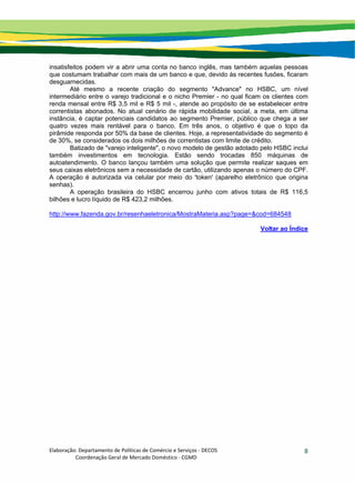 Elaboração: Departamento de Políticas de Comércio e Serviços ‐ DECOS 
                    Coordenação Geral de Mercado Doméstico ‐ CGMD 
8
insatisfeitos podem vir a abrir uma conta no banco inglês, mas também aquelas pessoas
que costumam trabalhar com mais de um banco e que, devido às recentes fusões, ficaram
desguarnecidas.
Até mesmo a recente criação do segmento "Advance" no HSBC, um nível
intermediário entre o varejo tradicional e o nicho Premier - no qual ficam os clientes com
renda mensal entre R$ 3,5 mil e R$ 5 mil -, atende ao propósito de se estabelecer entre
correntistas abonados. No atual cenário de rápida mobilidade social, a meta, em última
instância, é captar potenciais candidatos ao segmento Premier, público que chega a ser
quatro vezes mais rentável para o banco. Em três anos, o objetivo é que o topo da
pirâmide responda por 50% da base de clientes. Hoje, a representatividade do segmento é
de 30%, se considerados os dois milhões de correntistas com limite de crédito.
Batizado de "varejo inteligente", o novo modelo de gestão adotado pelo HSBC inclui
também investimentos em tecnologia. Estão sendo trocadas 850 máquinas de
autoatendimento. O banco lançou também uma solução que permite realizar saques em
seus caixas eletrônicos sem a necessidade de cartão, utilizando apenas o número do CPF.
A operação é autorizada via celular por meio do 'token' (aparelho eletrônico que origina
senhas).
A operação brasileira do HSBC encerrou junho com ativos totais de R$ 116,5
bilhões e lucro líquido de R$ 423,2 milhões.
http://www.fazenda.gov.br/resenhaeletronica/MostraMateria.asp?page=&cod=684548
Voltar ao Índice
 