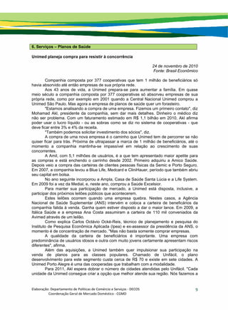 Elaboração: Departamento de Políticas de Comércio e Serviços ‐ DECOS 
                    Coordenação Geral de Mercado Doméstico ‐ CGMD 
9
6. Serviços – Planos de Saúde
Unimed planeja compra para resistir à concorrência
24 de novembro de 2010
Fonte: Brasil Econômico
Companhia composta por 377 cooperativas que tem 1 milhão de beneficiários só
havia absorvido até então empresas de sua própria rede.
Aos 43 anos de vida, a Unimed prepara-se para aumentar a família. Em quase
meio século a companhia composta por 377 cooperativas só absorveu empresas de sua
própria rede, como por exemplo em 2001 quando a Central Nacional Unimed comprou a
Unimed São Paulo. Mas agora a empresa de planos de saúde quer um forasteiro.
"Estamos analisando a compra de uma empresa. Fizemos um primeiro contato", diz
Mohamad Akl, presidente da companhia, sem dar mais detalhes. Dinheiro o médico diz
não ser problema. Com um faturamento estimado em R$ 1,1 bilhão em 2010, Akl afirma
poder usar o lucro líquido - ou as sobras como se diz no sistema de cooperativas - que
deve ficar entre 3% e 4% da receita.
"Também podemos solicitar investimento dos sócios", diz.
A compra de uma nova empresa é o caminho que Unimed tem de percorrer se não
quiser ficar para trás. Próxima de ultrapassar a marca de 1 milhão de beneficiários, até o
momento a companhia mantinha-se impassível em relação ao crescimento de suas
concorrentes.
A Amil, com 5,1 milhões de usuários, é a que tem apresentado maior apetite para
as compras e está enchendo o carrinho desde 2002. Primeiro adquiriu a Amico Saúde.
Depois veio a compra das carteiras de clientes pessoas físicas da Semic e Porto Seguro.
Em 2007, a companhia levou a Blue Life, Medcard e CliniHauer, período que também abriu
seu capital em bolsa.
No ano seguinte incorporou a Ampla, Casa de Saúde Santa Lúcia e a Life System.
Em 2009 foi a vez da Medial, e, neste ano, comprou a Saúde Excelsior.
Para manter sua participação de mercado, a Unimed está disposta, inclusive, a
participar dos próximos leilões públicos que acontecerem.
Estes leilões ocorrem quando uma empresa quebra. Nestes casos, a Agência
Nacional de Saúde Suplementar (ANS) intervém e coloca a carteira de beneficários da
companhia falida à venda. Ganha quem estiver disposto a dar o maior lance. Em 2009, a
Itálica Saúde e a empresa Ana Costa assumiram a carteira de 110 mil conveniados da
Avimed através de um leilão.
Como explica Carlos Octávio Ocké-Reis, técnico de planejamento e pesquisa do
Instituto de Pesquisa Econômica Aplicada (Ipea) e ex-assessor da presidência da ANS, o
momento é de concentração de mercado. "Mas não basta somente comprar empresas.
A qualidade da carteira de beneficiários é importante. Uma empresa com
predominância de usuários idosos e outra com muito jovens certamente apresentam riscos
diferentes", afirma.
Além das aquisições, a Unimed também quer impulsionar sua participação na
venda de planos para as classes populares. Chamado de Unifácil, o plano
desenvolvimento para este segmento custa cerca de R$ 70 e existe em sete cidades. A
Unimed Porto Alegre é uma das cooperadas que trabalham com a modalidade.
Para 2011, Akl espera dobrar o número de cidades atendidas pelo Unifácil. "Cada
unidade da Unimed consegue criar a opção que melhor atende sua região. Nós fazemos a
 