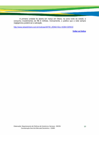 Elaboração: Departamento de Políticas de Comércio e Serviços ‐ DECOS 
                    Coordenação Geral de Mercado Doméstico ‐ CGMD 
10
A primeira unidade foi aberta em março em Olaria, na zona norte da cidade, e
consumiu investimentos de R$ 8 milhões. Ironicamente, o público que a rede sempre
negligenciou poderá ser a salvação.
http://www.istoedinheiro.com.br/noticias/40735_ZONA+SUL+SOB+CERCO
Voltar ao Índice
 