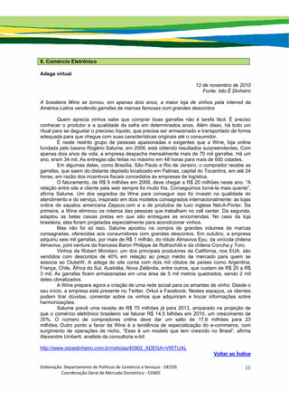 Elaboração: Departamento de Políticas de Comércio e Serviços ‐ DECOS 
                    Coordenação Geral de Mercado Doméstico ‐ CGMD 
11
6. Comércio Eletrônico
Adega virtual
12 de novembro de 2010
Fonte: Isto É Dinheiro
A brasileira Wine se tornou, em apenas dois anos, a maior loja de vinhos pela internet da
América Latina vendendo garrafas de marcas famosas com grandes descontos
Quem aprecia vinhos sabe que comprar boas garrafas não é tarefa fácil. É preciso
conhecer o produtor e a qualidade da safra em determinados anos. Além disso, há todo um
ritual para se degustar o precioso líquido, que precisa ser armazenado e transportado de forma
adequada para que chegue com suas características originais até o consumidor.
É neste restrito grupo de pessoas apaixonadas e exigentes que a Wine, loja online
fundada pelo baiano Rogério Salume, em 2008, está obtendo resultados surpreendentes. Com
apenas dois anos de vida, a empresa despacha mensalmente mais de 70 mil garrafas. Há um
ano, eram 34 mil. As entregas são feitas no máximo em 48 horas para mais de 600 cidades.
Em algumas delas, como Brasília, São Paulo e Rio de Janeiro, o comprador recebe as
garrafas, que saem do distante depósito localizado em Palmas, capital do Tocantins, em até 24
horas, em razão dos incentivos fiscais concedidos às empresas de logística.
O faturamento, de R$ 9 milhões em 2009, deve chegar a R$ 20 milhões neste ano. “A
relação entre site e cliente pela web sempre foi muito fria. Conseguimos torná-la mais quente”,
afirma Salume. Um dos segredos da Wine para conseguir isso foi investir na qualidade do
atendimento e do serviço, inspirado em dois modelos consagrados internacionalmente: as lojas
online de sapatos americana Zappos.com e a de produtos de luxo inglesa Net-A-Porter. Da
primeira, a Wine eliminou os roteiros das pessoas que trabalham no call center. Da segunda,
adaptou as belas caixas pretas em que são entregues as encomendas. No caso da loja
brasileira, elas foram projetadas especialmente para acondicionar vinhos.
Mas não foi só isso. Salume apostou na compra de grandes volumes de marcas
consagradas, oferecidas aos consumidores com grandes descontos. Em outubro, a empresa
adquiriu seis mil garrafas, por mais de R$ 1 milhão, do rótulo Almaviva Epu, da vinícola chilena
Almaviva, joint venture da francesa Baron Philippe de Rothschild e da chilena Concha y Toro.
Vinhos da Robert Mondavi, um dos principais produtores da Califórnia, nos EUA, são
vendidos com descontos de 40% em relação ao preço médio de mercado para quem se
associa ao ClubeW. A adega do site conta com dois mil rótulos de países como Argentina,
França, Chile, África do Sul, Austrália, Nova Zelândia, entre outros, que custam de R$ 20 a R$
3 mil. As garrafas ficam armazenadas em uma área de 5 mil metros quadrados, sendo 2 mil
deles climatizados.
A Wine prepara agora a criação de uma rede social para os amantes de vinho. Desde o
seu início, a empresa está presente no Twitter, Orkut e Facebook. Nestes espaços, os clientes
podem tirar dúvidas, comentar sobre os vinhos que adquiriram e trocar informações sobre
harmonizações.
Salume prevê uma receita de R$ 70 milhões já para 2013, amparado na projeção de
que o comércio eletrônico brasileiro vai faturar R$ 14,5 bilhões em 2010, um crescimento de
35%. O número de compradores online deve dar um salto de 17,6 milhões para 23
milhões. Outro ponto a favor da Wine é a tendência de especialização do e-commerce, com
surgimento de operações de nicho. “Esse é um modelo que tem crescido no Brasil”, afirma
Alexandre Umberti, analista da consultoria e-bit.
http://www.istoedinheiro.com.br/noticias/40902_ADEGA+VIRTUAL
Voltar ao Índice
 