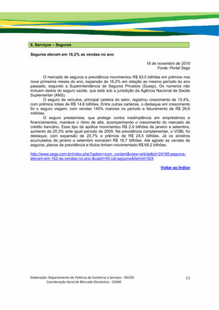 Elaboração: Departamento de Políticas de Comércio e Serviços ‐ DECOS 
                    Coordenação Geral de Mercado Doméstico ‐ CGMD 
13
8. Serviços – Seguros
Seguros elevam em 16,2% as vendas no ano
16 de novembro de 2010
Fonte: Portal Segs
O mercado de seguros e previdência movimentou R$ 63,5 bilhões em prêmios nos
nove primeiros meses do ano, expansão de 16,2% em relação ao mesmo período do ano
passado, segundo a Superintendência de Seguros Privados (Susep). Os números não
incluem dados do seguro saúde, que está sob a jurisdição da Agência Nacional de Saúde
Suplementar (ANS).
O seguro de veículos, principal carteira do setor, registrou crescimento de 15,4%,
com prêmios totais de R$ 14,6 bilhões. Entre outras carteiras, o destaque em crescimento
foi o seguro viagem, com vendas 140% maiores no período e faturamento de R$ 26,6
milhões.
O seguro prestamista, que protege contra inadimplência em empréstimos e
financiamentos, manteve o ritmo de alta, acompanhando o crescimento do mercado de
crédito bancário. Esse tipo de apólice movimentou R$ 2,4 bilhões de janeiro a setembro,
aumento de 20,3% ante igual período de 2009. Na previdência complementar, o VGBL foi
destaque, com expansão de 20,7% e prêmios de R$ 24,5 bilhões. Já os sinistros
acumulados de janeiro a setembro somaram R$ 16,7 bilhões. Até agosto as vendas de
seguros, planos de previdência e títulos tinham movimentado R$ 69,2 bilhões.
http://www.segs.com.br/index.php?option=com_content&view=article&id=24185:seguros-
elevam-em-162-as-vendas-no-ano-&catid=45:cat-seguros&Itemid=324
Voltar ao Índice
 