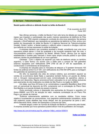 Elaboração: Departamento de Políticas de Comércio e Serviços ‐ DECOS 
                    Coordenação Geral de Mercado Doméstico ‐ CGMD 
14
9. Serviços – Telecomunicações
Nextel quebra silêncio e defende Anatel no leilão da Banda H
17 de novembro de 2010
Fonte: DCI
Nas últimas semanas, o leilão da Banda H tem sido tema de debate por causa das
regras que impedem a participação das quatro maiores operadoras de telefonia do País
(Vivo, Claro, Oi e TIM) visando a assegurar a entrada de uma nova operadora. Na semana
passada, o SindiTelebrasil, que representa as operadoras de telefonia no País, entrou com
pedido de impugnação do edital da Banda H à Agência Nacional de Telecomunicações
(Anatel). Ontem, porém, a Nextel quebrou o silêncio sobre o assunto e divulgou nota em
que defende as normas expressas no edital de licitação.
A empresa declarou que considera acertada a Anatel, acreditando que uma nova
operadora poderá elevar o nível de qualidade e de inovação existente hoje. Na nota, o
vice-presidente jurídico e regulatório da Nextel, Alfredo Ferrari, afirmou que as regras
estabelecidas e aceitas pelo mercado o foram após ampla consulta pública e que todos
estavam cientes da possibilidade de um novo operador.
Celulares - Com o objetivo de expandir sua rede de telefonia celular no território
argentino, a Claro fechou um acordo com a Delta para a compra de 160 gabinetes
externos equipados com retificadores DPR 2700 de até 21 kW de capacidade, ar-
condicionado e controladores de temperatura.
A empresa de soluções para os mercados de telecom e TI também fornecerá 100
fontes de potência entre 9 e 21 kW, com retificadores de 2700 KW DPR, para a montagem
dos gabinetes da operadora já existentes.
De olho na expansão dos sites de compra coletiva, que prometem aquecer as
vendas do e-commerce deste Natal, a operadora também fechou um pacote de ofertas
com o Groupon (www.groupon.com.br) para comercialização de aparelhos, planos e
pacotes com descontos. Alguns anúncios já foram colocados no ar com ofertas exclusivas
para assinantes do site localizados na cidade de São Paulo e na região do ABCD.
Um deles, que ficou 24 horas no ar, comercializou o aparelho BlackBerry Bold 9700
com um percentual de desconto de 63%, juntamente com a contratação do Plano Claro
Sob Medida e um pacote ilimitado de acesso à internet.
Outra promoção colocou à disposição dos assinantes do Groupon o aparelho LG
Arena KM900, com 67% de redução do valor, mediante contratação de um Plano Pós
Pago e um pacote de internet.
"Estamos extremamente satisfeitos com os resultados obtidos. Como nosso
objetivo é surpreender os consumidores, num segmento extremamente competitivo, ainda
não podemos contar detalhes das novas ofertas: tem de acompanhar de perto o site",
afirma Bernardo Winik, diretor de Operações e Consumo da Claro.
A Nextel elogiou ontem as normas de licitação da Banda H, promovida pela Anatel.
A empresa acredita que nova operadora poderá elevar nível de qualidade e de inovação.
http://www.dci.com.br/noticia.asp?id_editoria=14&id_noticia=350614
Voltar ao Índice
 