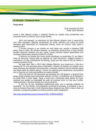 Elaboração: Departamento de Políticas de Comércio e Serviços ‐ DECOS 
                    Coordenação Geral de Mercado Doméstico ‐ CGMD 
15
10. Serviços – Transporte Aéreo
Força aérea
12 de novembro de 2010
Fonte: Isto É Dinheiro
Como a Star Alliance ocupou a América Central ao cooptar duas companhias que
concorrem entre si: Avianca-Taca e Copa Airlines
Até o ano passado, os executivos da Star Alliance olhavam para o mapa-múndi
com certa decepção. Naquele emaranhado de linhas coloridas que indica os locais
atendidos pela associação de companhias aéreas, havia um enorme vazio sobre a
América Latina.
O buraco começou a ser coberto em maio deste ano, quando a brasileira TAM
entrou para o clube. Na semana passada, as empresas Avianca-Taca e Copa Airlines
também aderiram, fazendo com que, agora, curvas coloridas fossem desenhadas com
compasso sobre toda a América Central e o Caribe.
O anúncio da entrada dos novos sócios aconteceu na quarta-feira 10, em Miami.
Entre os discursos, fizeram falta as palavras de José Efromovich, cidadão brasileiro e
colombiano, um dos controladores do Synergy, grupo que tem sede no Rio de Janeiro e
controla a Avianca-Taca.
No lugar dele, falou o CEO Fabio Villegas Ramírez, que comemorou o fato de a
empresa ter 14 voos semanais entre a Colômbia e o Brasil e foi lacônico ao explicar como
duas empresas que disputam ferrenhamente o mercado caribenho vão se entender agora
que fazem parte da mesma aliança: “Vamos nos esforçar para desenvolver uma parceria
com a Copa de um modo que beneficie os nossos clientes.”
Com uma frota de 129 aeronaves que passeiam por 109 destinos, a Avianca-Taca
possui quatro grandes hubs (aeroportos centrais), no Peru, na Colômbia, em El Salvador e
na Costa Rica. A partir deles, chega a locais bem conhecidos pelos pilotos da Copa,
empresa que aposta na localização da sede da empresa como um dos seus trunfos.
“Historicamente, o Panamá sempre foi o hub da América.
E isso faz de nós candidatos preferenciais para virar a conexão preferida no
continente”, diz Joe Mohan, vice-presidente comercial da empresa. O problema é que a
meta da Avianca-Taca não é muito diferente dessa. Segundo seu CEO, a ideia é fazer da
empresa a companhia predileta na América Central. Quem chegará lá?
http://www.istoedinheiro.com.br/noticias/41031_FORCA+AEREA
 
