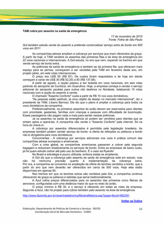 Elaboração: Departamento de Políticas de Comércio e Serviços ‐ DECOS 
                    Coordenação Geral de Mercado Doméstico ‐ CGMD 
16
TAM cobra por assento na saída de emergência
17 de novembro de 2010
Fonte: Folha de São Paulo
Gol também estuda venda do assento e pretende comercializar serviço extra de bordo em 500
voos em 2011
As companhias aéreas ampliam a cobrança por serviços que eram oferecidos de graça.
A partir de hoje, a TAM venderá os assentos das primeiras filas e da área de emergência em
22 voos nacionais e internacionais. A Gol estuda, no ano que vem, expandir os trechos em que
vende serviço de bordo extra.
As poltronas da saída de emergência e também as da primeira fila, que oferecem mais
espaço para as pernas, começaram a ser vendidas pela TAM em fevereiro deste ano, em
projeto piloto, em sete rotas internacionais.
O preço era US$ 50 (R$ 87). Os custos foram reajustados e de hoje em diante
começam a variar de US$ 30 (R$ 52,20) a 50 (R$ 137,08).
A partir de agosto, a opção passou a ser testada em voos nacionais, em seis rotas
partindo do aeroporto de Cumbica, em Guarulhos. Hoje, a empresa começa a vender o serviço
adicional do aeroporto paulista para outros oito destinos no Nordeste, totalizando 15 rotas
nacionais com a opção do assento à venda.
O chamado "Assento Conforto" custa a partir de R$ 10 nos voos domésticos.
"As pessoas estão pedindo, já virou objeto de desejo no mercado internacional", diz o
presidente da TAM, Líbano Barroso. Ele diz que o plano é ampliar a cobrança para todos os
voos domésticos da companhia.
Preferencialmente, os primeiros assentos do avião devem ser reservados para clientes
com prioridade: gestantes, famílias com crianças e pessoas com dificuldade de locomoção.
Esses passageiros não pagam nada a mais para sentar nessas poltronas.
Já os assentos na saída de emergência só podem ser vendidos para clientes que se
sintam aptos a operá-las. A companhia não vende o "Assento Conforto" pela internet. Só na
hora do check-in.
A cobrança por assentos diferenciados é permitida pela legislação brasileira. As
empresas também podem vender serviço de bordo -a oferta de refeições ou petiscos a bordo
não é obrigatória para voos domésticos.
Concorrentes - A cobrança por serviços adicionais nos voos é prática comum das
companhias aéreas europeias e americanas.
Com a crise global, as companhias americanas passaram a cobrar pela segunda
bagagem e reduziram drasticamente os serviços de bordo. Entre as empresas de baixo custo,
já há quem estude cobrar até pelo uso do banheiro. É o caso da RyanAir.
No Brasil a estratégia é pouco utilizada, embora esteja se ampliando.
A Gol diz que a cobrança pelo assento da saída de emergência está em estudo, mas
não há nenhuma previsão quanto à implementação da cobrança extra.
Por ora, a companhia se concentra na ampliação da oferta de lanches vendidos a bordo, que a
partir do ano que vem deverão ser oferecidos em cerca de 500 voos. Hoje eles estão
disponíveis em apenas 50.
Nos trechos em que os lanches extras são vendidos pela Gol, a companhia continua
oferecendo de graça os petiscos e bebidas que serve tradicionalmente.
A Azul cobra preços diferenciados para os assentos das primeiras cinco fileiras da
aeronave, configuradas com uma distância maior do que no resto do avião.
O preço mínimo é R$ 30, e o serviço é oferecido em todas as rotas da empresa.
Segundo a Azul, não há projeto para cobrar também pelo assento na área de emergência.
http://www.fazenda.gov.br/resenhaeletronica/MostraMateria.asp?page=&cod=682391
Voltar ao Índice
 