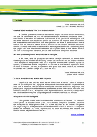 Elaboração: Departamento de Políticas de Comércio e Serviços ‐ DECOS 
                    Coordenação Geral de Mercado Doméstico ‐ CGMD 
17
11. Curtas
17 de novembro de 2010
Fonte: GS&MD – Gouvêa de Souza
Giraffas fecha trimestre com 28% de crescimento
A Giraffas, quarta maior rede de restaurantes do país, fechou o terceiro trimestre do
ano com um crescimento de 28% nas vendas em relação ao mesmo período de 2009. O
crescimento é resultado de melhorias operacionais e nos processos tecnológicos, que
reduziram despesas com logística e prazos de execução de projetos, além do aumento
dos investimentos em campanhas com forte presença na mídia. A expectativa da rede é
crescer 26% em relação a 2009 e fechar o ano com um faturamento da ordem de R$ 540
milhões. O índice está acima da estimativa da Associação Brasileira de Franchising (ABF),
que projeta para este ano um crescimento de 18,7% para o setor. A rede deverá fechar o
ano com 42 novos pontos de venda, em um total de mais de 350 pontos de venda.
Mr. Beer projeta expansão de quiosques de cervejas
A Mr. Beer, rede de quiosques que vende cervejas artesanais do mundo todo,
conta hoje com 13 unidades em shopping centers de São Paulo, Rio de Janeiro e Paraná.
Todas as lojas são franqueadas. Para 2011, os planos incluem abrir a primeira loja de rua
(própria); quase dobrar a rede, chegando a 25 unidades; e estabelecer a importação direta
de todas as marcas. Com isso, a expectativa é de que a rede fature cerca de R$ 6 milhões
no próximo ano. A meta é chegar a 100 lojas até 2015.
12 de novembro de 2010
Fonte: Isto É Dinheiro
A-380: o maior avião do mundo sob suspeita
Depois que uma falha no motor de um avião Airbus A-380 da Qantas o obrigou a
fazer um pouso forçado em Cingapura, a companhia australiana resolveu suspender seus
voos com a aeronave, até que tenha informações confiáveis sobre sua segurança. Por
precaução a Singapore Airlines também suspendeu seus voos com o avião produzido pelo
consórcio europeu EADS. Apregoado como a grande evolução da aviação, o mega-avião
tem capacidade mínima para 555 passageiros e custa cerca de US$ 300 milhões.
Butique financeiras com grife
Dois grandes nomes da economia entraram no mercado de capitais: Luiz Fernando
Furlan (à esq.) e Rodolfo Landim (à dir.). O ex-ministro comprou a corretora Concórdia,
que fazia parte do antigo grupo Sadia. Luiz Furlan, seu filho, e Caio Villares, seu genro,
irão dirigir o negócio. O ex-presidente da BR Distribuidora e da OGX anunciou a compra da
gestora de recursos CR2 Guitti, especializada no setor de petróleo, em parceria com
Demian Fiocca, ex-presidente do BNDES.
Voltar ao Índice
 