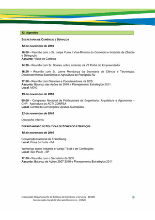 Elaboração: Departamento de Políticas de Comércio e Serviços ‐ DECOS 
                    Coordenação Geral de Mercado Doméstico ‐ CGMD 
18
12. Agendas
SECRETARIA DE COMÉRCIO E SERVIÇOS
18 de novembro de 2010
10:00 – Reunião com o Sr. Lwipa Puma / Vice-Ministro do Comércio e Indústria da Zâmbia
e Delegação
Assunto: Visita de Cortesia
14:30 – Reunião com Sr. Soares, sobre contrato da V3 Portal do Empreendedor
16:30 – Reunião com Sr. Jaime Mendonça da Secretaria de Ciência e Tecnologia,
Desenvolvimento Econômico e Agricultura de Petrópolis-RJ
17:00 – Reunião com Diretores e Coordenadores da SCS.
Assunto: Balanço das Ações de 2010 e Planejamento Estratégico 2011.
Local: MDIC
19 de novembro de 2010
09:00 – Congresso Nacional de Profissionais de Engenharia, Arquitetura e Agronomia –
CNP. Assinatura do ACT/ CONFEA
Local: Centro de Convenções Ulysses Guimarães.
22 de novembro de 2010
Despacho Interno.
DEPARTAMENTO DE POLÍTICAS DE COMÉRCIO E SERVIÇOS
18 de novembro de 2010
Convenção Nacional do Franchising
Local: Praia do Forte - BA
Workshop sobre Indústria e Varejo Têxtil e de Confecções
Local: São Paulo - SP
17:00 – Reunião com o Secretário da SCS
Assunto: Balanço de Ações 2007-2010 e Planejamento Estratégico 2011
 