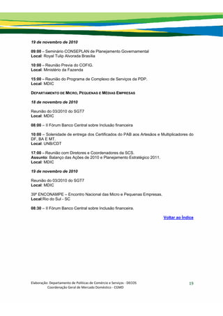 Elaboração: Departamento de Políticas de Comércio e Serviços ‐ DECOS 
                    Coordenação Geral de Mercado Doméstico ‐ CGMD 
19
19 de novembro de 2010
09:00 – Seminário CONSEPLAN de Planejamento Governamental
Local: Royal Tulip Alvorada Brasília
10:00 – Reunião Previa do COFIG.
Local: Ministério da Fazenda
15:00 – Reunião do Programa de Complexo de Serviços da PDP.
Local: MDIC
DEPARTAMENTO DE MICRO, PEQUENAS E MÉDIAS EMPRESAS
18 de novembro de 2010
Reunião do 03/2010 do SGT7
Local: MDIC
08:00 – II Fórum Banco Central sobre Inclusão financeira
10:00 – Solenidade de entrega dos Certificados do PAB aos Artesãos e Multiplicadores do
DF, BA E MT.
Local: UNB/CDT
17:00 – Reunião com Diretores e Coordenadores da SCS.
Assunto: Balanço das Ações de 2010 e Planejamento Estratégico 2011.
Local: MDIC
19 de novembro de 2010
Reunião do 03/2010 do SGT7
Local: MDIC
39º ENCONAMPE – Encontro Nacional das Micro e Pequenas Empresas.
Local:Rio do Sul - SC
08:30 – II Fórum Banco Central sobre Inclusão financeira.
Voltar ao Índice
 