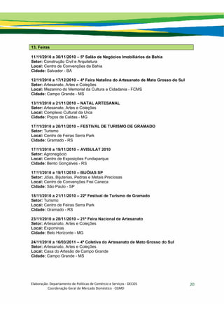 Elaboração: Departamento de Políticas de Comércio e Serviços ‐ DECOS 
                    Coordenação Geral de Mercado Doméstico ‐ CGMD 
20
13. Feiras
11/11/2010 a 30/11/2010 – 5º Salão de Negócios Imobiliários da Bahia
Setor: Construção Civil e Arquitetura
Local: Centro de Convenções da Bahia
Cidade: Salvador - BA
12/11/2010 a 17/12/2010 – 4ª Feira Natalina do Artesanato de Mato Grosso do Sul
Setor: Artesanato, Artes e Coleções
Local: Mezanino do Memorial da Cultura e Cidadania - FCMS
Cidade: Campo Grande - MS
13/11/2010 a 21/11/2010 – NATAL ARTESANAL
Setor: Artesanato, Artes e Coleções
Local: Complexo Cultural da Urca
Cidade: Poços de Caldas - MG
17/11/2010 a 20/11/2010 – FESTIVAL DE TURISMO DE GRAMADO
Setor: Turismo
Local: Centro de Feiras Serra Park
Cidade: Gramado - RS
17/11/2010 a 19/11/2010 – AVISULAT 2010
Setor: Agronegócio
Local: Centro de Exposições Fundaparque
Cidade: Bento Gonçalves - RS
17/11/2010 a 19/11/2010 – BIJÓIAS SP
Setor: Jóias, Bijuterias, Pedras e Metais Preciosas
Local: Centro de Convenções Frei Caneca
Cidade: São Paulo - SP
18/11/2010 a 21/11/2010 – 22º Festival de Turismo de Gramado
Setor: Turismo
Local: Centro de Feiras Serra Park
Cidade: Gramado - RS
23/11/2010 a 28/11/2010 – 21ª Feira Nacional de Artesanato
Setor: Artesanato, Artes e Coleções
Local: Expominas
Cidade: Belo Horizonte - MG
24/11/2010 a 16/03/2011 – 4ª Coletiva do Artesanato de Mato Grosso do Sul
Setor: Artesanato, Artes e Coleções
Local: Casa do Artesão de Campo Grande
Cidade: Campo Grande - MS
 