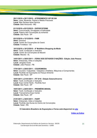 Elaboração: Departamento de Políticas de Comércio e Serviços ‐ DECOS 
                    Coordenação Geral de Mercado Doméstico ‐ CGMD 
21
29/11/2010 a 30/11/2010 – ATENDIMENTO VIP DE BH
Setor: Jóias, Bijuterias, Pedras e Metais Preciosas
Local: Max Savassi Apart Service
Cidade: Belo Horizonte - MG
01/12/2010 a 03/12/2010 – EXPOSYSTEMS
Setor: Comunicação, Divulgação e Publicidade
Local: Palácio das Convenções do Anhembi
Cidade: São Paulo - SP
03/12/2010 a 12/12/2010 – FAMI
Setor: Diversos
Local: Centro de Convenções do Ceará
Cidade: Fortaleza - CE
10/12/2010 a 19/12/2010 – 4ª Multifeira Shopping da Moda
Setor: Textil, Confecção e Vestuário
Local: Centro de Convenções de Maceió
Cidade: Maceió - AL
14/01/2011 a 30/01/2011 – FEIRA DOS ESTADOS E NAÇÕES - Edição João Pessoa
Setor: Artesanato, Artes e Coleções
Local: Jangada Clube
Cidade: João Pessoa - PB
17/01/2011 a 20/01/2011 – COUROMODA
Setor: Coureiro / Calçadista - Calçados e Artefatos, Máquinas e Componentes
Local: Pavilhão de Exposições do Parque Anhembi
Cidade: São Paulo - SP
18/01/2011 a 21/01/2011 – FIT 0/16 - Edição Outono/Inverno
Setor: Textil, Confecção e Vestuário
Local: Expo Center Norte - Pavilhão Azul
Cidade: São Paulo - SP
19/01/2011 a 20/01/2011 – PREMIÈRE BRASIL
Setor: Textil, Confecção e Vestuário
Local: Transamerica Expo Center
Cidade: São Paulo - SP
21/01/2011 a 30/01/2011 – FIART
Setor: Artesanato, Artes e Coleções
Local: Pavilhão das Dunas do Centro de Convenções
Cidade: Natal - RN
O Calendário Brasileiro de Exposições e Feiras está disponível no site
Voltar ao Índice
 