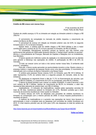 Elaboração: Departamento de Políticas de Comércio e Serviços ‐ DECOS 
                    Coordenação Geral de Mercado Doméstico ‐ CGMD 
3
1. Crédito e Financiamento
Crédito do BB cresce com menos força
17 de novembro de 2010
Fonte: Folha de São Paulo
Carteira de crédito avançou 4,1% no trimestre em relação ao trimestre anterior e chegou a R$
339,8 bi
O acirramento da competição no mercado de crédito impactou o crescimento da
carteira do Banco do Brasil.
O percentual de avanço em relação ao trimestre anterior caiu de 6,9% no segundo
trimestre para 4,1% no terceiro trimestre.
Apesar disso, a carteira total de crédito chegou a R$ 339,8 bilhões e deu a maior
contribuição para o avanço de 32,7% no lucro apurado no trimestre, de R$ 2,6 bilhões.
"A competição naturalmente aumentou porque os bancos que não tiveram uma
performance tão grande em 2009 estão tentando retomar o "market share" perdido no período",
afirmou o vice-presidente de Finanças, Mercado de Capitais e Relações com os Investidores,
Ivan Monteiro.
O banco aposta em melhores custos de captação e no relacionamento com os clientes
para garantir a liderança nas operações de crédito. A participação do BB é de 20% do
mercado.
"O bolo vai crescer como um todo e nós vamos manter nossa fatia. O ambiente está
propício", completou.
Para ele, o banco soube aproveitar as oportunidades durante a crise. Desde a época, a
empresa instituiu o segmento de pessoas físicas como uma das prioridades. O movimento foi
intensificado com a compra do Banco Votorantim e da Nossa Caixa.
A carteira para pessoas físicas cresceu 6,2% no trimestre, para R$ 107,4 bilhões. O
valor representou 31,6% da carteira total e a segunda posição do mercado, atrás do Itaú
Unibanco.
Os destaques no segmento foram a alta de 11,1% no financiamento de veículos, que
chegou a R$ 25,3 bilhões, e o crescimento de 4,2% no consignado, para R$ 42,2 bilhões.
O Banco do Brasil também quer crescer no crédito imobiliário. A meta é terminar o ano
com carteira de R$ 3 bilhões. Apesar do crescimento de 90,2% no trimestre, o valor não
representa fatia relevante da carteira total, com R$ 2,5 bilhões.
Inadimplência - O indicador de inadimplência, medido pelas operações vencidas há
mais de 90 dias, manteve-se estável no trimestre em 2,7%. Monteiro acredita que o bom
momento da economia resultará em maior queda no indicador.
O banco reduziu em 9,5% as despesas com provisões de créditos duvidosos no
trimestre na comparação com o mesmo período de 2009. O recuo impacta positivamente o
resultado do banco.
A melhora da inadimplência e o aumento nas operações de menor risco levaram a
administração a rever a projeção para as despesas com provisões de crédito duvidosos em
2010. O nível máximo previsto caiu de 4,8% para 3,9% nas despesas no total da carteira de
crédito.
http://www.fazenda.gov.br/resenhaeletronica/MostraMateria.asp?page=&cod=682360
Voltar ao Índice
 