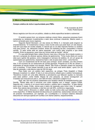 Elaboração: Departamento de Políticas de Comércio e Serviços ‐ DECOS 
                    Coordenação Geral de Mercado Doméstico ‐ CGMD 
4
2. Micro e Pequenas Empresas
Compra coletiva de nicho é oportunidade para PMEs
17 de novembro de 2010
Fonte: Portal Exame
Novos negócios com foco em um público, cidade ou oferta específicos tendem a sobreviver
O cenário parece bom: as compras coletivas viraram febre, pequenas empresas foram
compradas ou receberam investimentos e setor deve continuar crescendo. Mesmo assim, o
ramo é arriscado para novos negócios.
Segundo Daniel Deivisson, um dos sócios do Oferta X, o mercado pode enganar os
empreendedores. “O investimento é baixo e todo mundo acha que pode fazer um site desses,
mas tem que estar em muitas cidades. É natural que ou os sites menores fechem ou acabem
indo para nichos”, diz. Alexandre Umberti, diretor de marketing da Ebit, compartilha a mesma
opinião. “O setor ainda está em plena expansão, com outros sites surgindo e que ainda
surgirão. Entre os pequenos, quem atua em nichos pode se manter”, afirma.
É o que está tentado fazer Juliano Donnici, que criou o Sirva-se. No ar desde outubro, o
site tem a proposta de oferecer apenas ofertas de gastronomia. “Tinha muita oferta em outros
sites que a gente não gostava, como massagens e serviços de estética. Aí, em um grupo de
apaixonados por gastronomia, resolvemos fazer o site só para esse nicho”, conta Donnici.
Com um investimento de 60 mil reais para começar, foram vendidos, nos três primeiro
dias, 5 mil vouchers de um restaurante de comida japonesa. Presente só no Rio de Janeiro, o
empresário já estuda ampliar sua atuação. Niterói, São Paulo e Salvador podem ter parcerias
com a empresa. “O bom desse mercado é que se dá certo você sente rápido”, opina. Em 25
dias de operação, o site faturou mais de 230 mil reais.
Para tratar com um público bem específico, as amigas Thais Angelotti e Cibele
Marques investiram no JellyG. O site é um dos primeiros voltado para o público homossexual.
“Decidimos investir em uma idéia diferente e percebemos que faltavam opções no mercado
para esse público”, conta Cibele. Depois de uma pesquisa, as sócias conseguiram um
investidor que mora fora do país e, com 500 mil reais, colocaram a página no ar.
Hoje, são 100 mil usuários cadastrados que recebem ofertas de estabelecimentos gay-
friendly. “Nossa idéia não é concorrer com quem trabalha com a massa”, explica Cibele.
Segundo ela, o retorno é um pouco lento porque o público bem é específico. “A fase startup
deve durar 6 meses. Então, vamos para o plano de expansão para incluir mais 10 capitais”,
conta. Dos valores das promoções, o site fica com até 50%, conforme a negociação.
Assim como o Sirva-se e o JellyG, estão na rede outros sites que trabalham com um
nicho específico. O Oferta Saudável dá descontos em academias, restaurantes naturais e lojas
de produtos macrobióticos, por exemplo. Já o Curitibando e o Compra Catarina oferecem
descontos em serviços apenas em Curitiba e em Santa Catarina, respectivamente.
http://exame.abril.com.br/pme/noticias/compra-coletiva-de-nicho-e-oportunidade-para-pmes
 