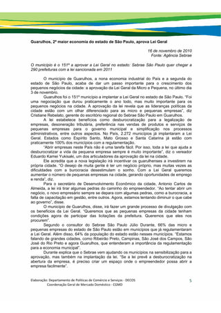 Elaboração: Departamento de Políticas de Comércio e Serviços ‐ DECOS 
                    Coordenação Geral de Mercado Doméstico ‐ CGMD 
5
Guarulhos, 2ª maior economia do estado de São Paulo, aprova Lei Geral
16 de novembro de 2010
Fonte: Agência Sebrae
O município é o 151º a aprovar a Lei Geral no estado: Sebrae São Paulo quer chegar a
290 prefeituras com a lei sancionada em 2011
O município de Guarulhos, a nona economia industrial do País e a segunda do
estado de São Paulo, acaba de dar um passo importante para o crescimento dos
pequenos negócios da cidade: a aprovação da Lei Geral da Micro e Pequena, no último dia
3 de novembro.
Guarulhos foi o 151º município a implantar a Lei Geral no estado de São Paulo. “Foi
uma negociação que durou praticamente o ano todo, mas muito importante para os
pequenos negócios na cidade. A aprovação da lei revela que as lideranças políticas da
cidade estão com um olhar diferenciado para as micro e pequenas empresas”, diz
Cristiane Rebelato, gerente do escritório regional do Sebrae São Paulo em Guarulhos.
A lei estabelece benefícios como desburocratização para a legalização de
empresas, desoneração tributária, preferência nas vendas de produtos e serviços de
pequenas empresas para o governo municipal e simplificação nos processos
administrativos, entre outros aspectos. No País, 2.272 municípios já implantaram a Lei
Geral. Estados como Espírito Santo, Mato Grosso e Santa Catarina já estão com
praticamente 100% dos municípios com a regulamentação.
“Abrir empresas neste País não é uma tarefa fácil. Por isso, toda a lei que ajuda a
desburocratizar a vida da pequena empresa sempre é muito importante”, diz o vereador
Eduardo Kamei Yukisaki, um dos articuladores da aprovação da lei na cidade.
Ele acredita que a nova legislação irá incentivar os guarulhenses a investirem na
própria cidade. “O desejo de muita gente é ter um negócio próprio, mas muitas vezes as
dificuldades com a burocracia desestimulam o sonho. Com a Lei Geral queremos
aumentar o número de pequenas empresas na cidade, gerando oportunidades de emprego
e renda”, diz.
Para o secretário de Desenvolvimento Econômico da cidade, Antonio Carlos de
Almeida, a lei irá tirar algumas pedras do caminho do empreendedor. “Ao tentar abrir um
negócio, o novo empresário sempre se depara com algumas pedras, como a burocracia, a
falta de capacitação em gestão, entre outros. Agora, estamos tentando diminuir o que cabe
ao governo”, disse.
O município de Guarulhos, disse, irá fazer um grande processo de divulgação com
os benefícios da Lei Geral. “Queremos que as pequenas empresas da cidade tenham
condições agora de participar das licitações da prefeitura. Queremos que eles nos
procurem”.
Segundo o consultor do Sebrae São Paulo Júlio Durante, 66% das micro e
pequenas empresas do estado de São Paulo estão em municípios que já regulamentaram
a Lei Geral. Além disso, 64% da população do estado estão nesses municípios. “Estamos
falando de grandes cidades, como Ribeirão Preto, Campinas, São José dos Campos, São
José do Rio Preto e agora Guarulhos, que entenderam a importância da regulamentação
para a economia municipal”.
Durante explica que o Sebrae vem ajudando os municípios na sensibilização para a
aprovação, mas também na implantação da lei. “Se a lei prevê a desburocratização na
abertura da empresa, é preciso criar um espaço onde o empreendedor possa abrir a
empresa facilmente”.
 