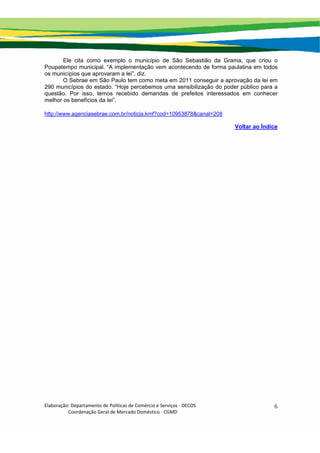 Elaboração: Departamento de Políticas de Comércio e Serviços ‐ DECOS 
                    Coordenação Geral de Mercado Doméstico ‐ CGMD 
6
Ele cita como exemplo o município de São Sebastião da Grama, que criou o
Poupatempo municipal. “A implementação vem acontecendo de forma paulatina em todos
os municípios que aprovaram a lei”, diz.
O Sebrae em São Paulo tem como meta em 2011 conseguir a aprovação da lei em
290 municípios do estado. “Hoje percebemos uma sensibilização do poder público para a
questão. Por isso, temos recebido demandas de prefeitos interessados em conhecer
melhor os benefícios da lei”.
http://www.agenciasebrae.com.br/noticia.kmf?cod=10953878&canal=208
Voltar ao Índice
 