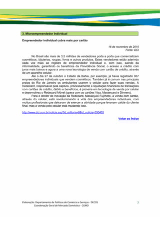 Elaboração: Departamento de Políticas de Comércio e Serviços ‐ DECOS 
                    Coordenação Geral de Mercado Doméstico ‐ CGMD 
7
3. Microempreendedor Individual
Empreendedor individual cobra mais por cartão
16 de novembro de 2010
Fonte: DCI
No Brasil são mais de 3,5 milhões de vendedores porta a porta que comercializam
cosméticos, bijuterias, roupas, livros e outros produtos. Estes vendedores estão aderindo
cada vez mais ao registro de empreendedor individual e, com isso, saindo da
informalidade, garantindo os benefícios da Previdência Social, o acesso a crédito com
juros mais baixos e agora a uma nova tecnologia de venda com cartão de crédito, através
de um aparelho celular.
Até o dia 27 de outubro o Estado da Bahia, por exemplo, já havia registrado 937
empreendedores individuais que vendem cosméticos. Também já é comum nas principais
praias do Rio de Janeiro os ambulantes usarem o celular para fazer suas vendas. A
Redecard, responsável pela captura, processamento e liquidação financeira de transações
com cartões de crédito, débito e benefícios, é pioneira em tecnologia de venda por celular
e desenvolveu o Redecard Móvel (opera com os cartões Visa, Mastercard e Dinners).
Para o diretor de Inovação da Redecard, Massayuki Fujimoto, a venda com cartão,
através do celular, está revolucionando a vida dos empreendedores individuais, com
muitos profissionais que deixaram de exercer a atividade porque levavam calote do cliente
final, mas a venda pelo celular está mudando isso.
http://www.dci.com.br/noticia.asp?id_editoria=8&id_noticia=350405
Voltar ao Índice
 