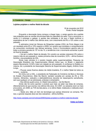Elaboração: Departamento de Políticas de Comércio e Serviços ‐ DECOS 
                    Coordenação Geral de Mercado Doméstico ‐ CGMD 
8
4. Comércio – Varejo
Lojistas projetam o melhor Natal da década
16 de novembro de 2010
Fonte: Portal Varejista
Enquanto a decoração típica começa a chegar lojas, o varejo gaúcho dá a partida
nas projeções para as vendas da principal data do calendário do setor. Com a economia, a
renda e o emprego a galope, a aposta das entidades é de que o Natal confirme a
expectativa de ser o melhor dos últimos anos, com crescimento de 8% a 12% sobre o ano
passado.
A estimativa inicial da Câmara de Dirigentes Lojistas (CDL) de Porto Alegre é de
um resultado entre 8% e 10% superior a 2009, um cenário que considera o comportamento
do consumidor monitorado nas últimas semanas. Como o funcionalismo gaúcho põe no
bolso a primeira parcela do 13º no dia 15, a tendência é de o movimento aumentar a partir
do final do feriadão.
– Vai ser o melhor Natal da década. Em outubro as vendas cresceram 8% sobre o
mesmo mês do ano passado e, nestes primeiros dias de novembro, 9,5% – afirma Gustavo
Schifino, vice-presidente da CDL.
Ainda mais otimista é o cenário traçado pelos supermercadistas. Pesquisa da
Associação Brasileira dos Supermercados (Abras) indica que, no Brasil, o segmento
espera faturamento 12,54% maior em relação ao ano passado. A confiança no Estado é a
mesma, diz o presidente da Associação Gaúcha de Supermercados (Agas), Antônio Cesa
Longo.
– Poucas vezes ficamos abaixo da média brasileira. É o melhor Natal de todos os
tempos – sustenta.
Em linha com a CDL, o presidente da Federação do Comércio de Bens e Serviços
do Estado (Fecomércio), Zildo De Marchi, também acredita em vendas de 8% a 10%
maiores. Alimentos, vestuário e eletroeletrônicos deverão ter desempenho semelhante,
sem que qualquer um se sobressaia, antecipa o empresário.
– Dos últimos quatro anos, é o Natal mais positivo – diz De Marchi.
Ainda não há como apontar o produto que mais vai estar nas listas de compras,
diferentemente do que ocorreu nos últimos três anos. Em 2007, os celulares eram os mais
procurados, em 2008, as TVS de tela plana, e no último Natal, notebooks e netbooks eram
os preferidos.
– Neste ano, falta um item de tecnologia que pareça direcionar as compras. Por
isso, a grande resposta deve ser dos vestuários – afirma Schifino.
http://www.varejista.com.br/noticias/2090/lojistas-projetam-o-melhor-natal-da-decada
Voltar ao Índice
 