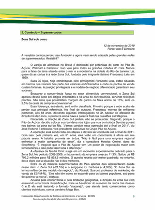 Elaboração: Departamento de Políticas de Comércio e Serviços ‐ DECOS 
                    Coordenação Geral de Mercado Doméstico ‐ CGMD 
9
5. Comércio – Supermercados
Zona Sul sob cerco
12 de novembro de 2010
Fonte: Isto É Dinheiro
A varejista carioca perdeu seu fundador e agora vem sendo atacada pelas grandes redes
de supermercados. Resistirá?
O varejo de alimentos no Brasil é dominado por potências do porte de Pão de
Açúcar, Walmart e Carrefour. Isso vale para todas as grandes cidades do País. Menos
para a faixa de terra situada entre o mar e a montanha na cidade do Rio de Janeiro. Lá,
quem dá as cartas é a rede Zona Sul, fundada pelo imigrante italiano Francesco Leta em
1959.
Suas 30 lojas, hoje comandadas pelo primogênito Fortunato Leta, estão situadas
em bairros que reúnem boa parte dos cariocas endinheirados e onde os pontos de venda
custam fortunas. A posição privilegiada e o modelo de negócio diferenciado garantiram seu
sucesso.
Enquanto a concorrência focou no setor alimentício convencional, o Zona Sul
apostou desde cedo em artigos importados e na área de conveniência, servindo refeições
prontas. São itens que possibilitam margem de ganho na faixa acima de 10%, ante os
2,5% da cesta de compras convencional.
Essa liderança, entretanto, será enfim desafiada. Primeiro porque a rede acaba de
perder sua principal referência. No final de outubro, Francesco morreu de enfisema
pulmonar, aos 84 anos, deixando algumas interrogações no ar. Apesar de afastado da
direção há dez anos, o patriarca ainda dava a palavra final nas questões estratégicas.
Procurada, a direção do Zona Sul preferiu não se pronunciar. Segundo, porque o
Pão de Açúcar decidiu colocar sua bandeira nas lojas que sua controlada Sendas possui
nos bairros da zona sul do Rio. “Vamos concluir essa operação até o final de 2011”, diz
José Roberto Tambasco, vice-presidente executivo do Grupo Pão de Açúcar.
A operação está sendo feita em etapas e deverá ser concluída até o final de 2011.
Com isso, pela primeira vez, em 51 anos, eles terão um concorrente à altura em sua
própria seara. A batalha promete ser árdua. “Não é fácil para uma empresa regional
enfrentar a maior companhia do setor”, diz a consultora Heloisa Omine, dona da
Shopfitting. “É inegável que o Pão de Açúcar tem um poder de negociação maior com
fornecedores e isso pode fazer toda a diferença.”
A ofensiva da família Diniz surge em um momento especialmente delicado para o
Zona Sul. No período 2008-2009, o faturamento da empresa cresceu 11,3%. Saltou de R$
795,2 milhões para R$ 853,5 milhões. O quesito receita por metro quadrado, no entanto,
deixa claro que a situação não é das melhores.
Entre os 20 maiores supermercados do País apenas dois apresentaram queda
nesse item: o Zona Sul (-21,5%) e o sergipano G. Barbosa (- 4,38%). “O Zona Sul se
tornou refém de seu modelo de negócio”, diz Ricardo Scaroni, professor de marketing de
varejo da ESPM-RJ. “Eles não têm como se expandir para os bairros populares, sob pena
de queimar a marca”, destaca.
Acuada pela concorrência e pela limitação geográfica, a direção do Zona Sul vem
ensaiando uma tímida diversificação. Para se beneficiar do aumento da renda das classes
C e D ela está testando o formato “atacarejo”, que atende tanto comerciantes como
clientes individuais, com a bandeira Mega Box.
 