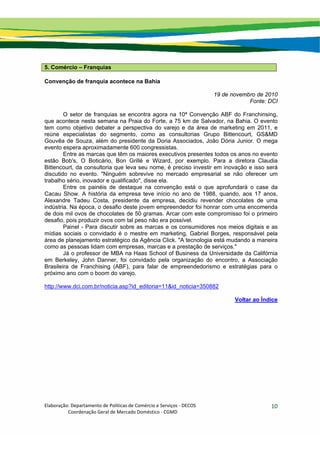 Elaboração: Departamento de Políticas de Comércio e Serviços ‐ DECOS 
                    Coordenação Geral de Mercado Doméstico ‐ CGMD 
10
5. Comércio – Franquias
Convenção de franquia acontece na Bahia
19 de novembro de 2010
Fonte: DCI
O setor de franquias se encontra agora na 10ª Convenção ABF do Franchinsing,
que acontece nesta semana na Praia do Forte, a 75 km de Salvador, na Bahia. O evento
tem como objetivo debater a perspectiva do varejo e da área de marketing em 2011, e
reúne especialistas do segmento, como as consultorias Grupo Bittencourt, GS&MD
Gouvêa de Souza, além do presidente da Doria Associados, João Dória Junior. O mega
evento espera aproximadamente 600 congressistas.
Entre as marcas que têm os maiores executivos presentes todos os anos no evento
estão Bob's, O Boticário, Bon Grillé e Wizard, por exemplo. Para a diretora Claudia
Bittencourt, da consultoria que leva seu nome, é preciso investir em inovação e isso será
discutido no evento. "Ninguém sobrevive no mercado empresarial se não oferecer um
trabalho sério, inovador e qualificado", disse ela.
Entre os painéis de destaque na convenção está o que aprofundará o case da
Cacau Show. A história da empresa teve início no ano de 1988, quando, aos 17 anos,
Alexandre Tadeu Costa, presidente da empresa, decidiu revender chocolates de uma
indústria. Na época, o desafio deste jovem empreendedor foi honrar com uma encomenda
de dois mil ovos de chocolates de 50 gramas. Arcar com este compromisso foi o primeiro
desafio, pois produzir ovos com tal peso não era possível.
Painel - Para discutir sobre as marcas e os consumidores nos meios digitais e as
mídias sociais o convidado é o mestre em marketing, Gabriel Borges, responsável pela
área de planejamento estratégico da Agência Click. "A tecnologia está mudando a maneira
como as pessoas lidam com empresas, marcas e a prestação de serviços."
Já o professor de MBA na Haas School of Business da Universidade da Califórnia
em Berkeley, John Danner, foi convidado pela organização do encontro, a Associação
Brasileira de Franchising (ABF), para falar de empreendedorismo e estratégias para o
próximo ano com o boom do varejo.
http://www.dci.com.br/noticia.asp?id_editoria=11&id_noticia=350882
Voltar ao Índice
 